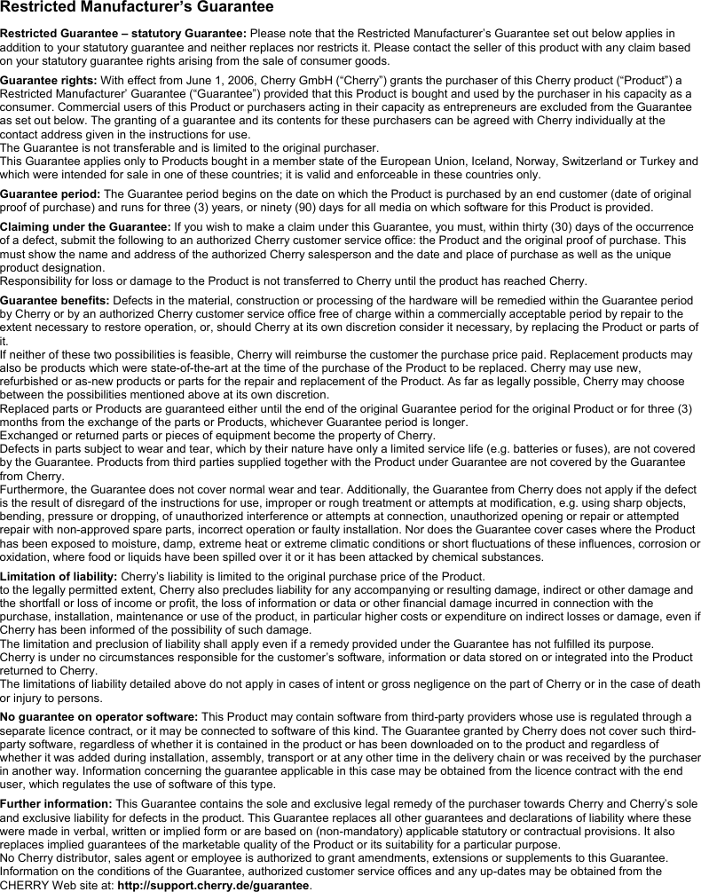 Restricted Manufacturer’s Guarantee  Restricted Guarantee – statutory Guarantee: Please note that the Restricted Manufacturer’s Guarantee set out below applies in addition to your statutory guarantee and neither replaces nor restricts it. Please contact the seller of this product with any claim based on your statutory guarantee rights arising from the sale of consumer goods.  Guarantee rights: With effect from June 1, 2006, Cherry GmbH (“Cherry”) grants the purchaser of this Cherry product (“Product”) a Restricted Manufacturer’ Guarantee (“Guarantee”) provided that this Product is bought and used by the purchaser in his capacity as a consumer. Commercial users of this Product or purchasers acting in their capacity as entrepreneurs are excluded from the Guarantee as set out below. The granting of a guarantee and its contents for these purchasers can be agreed with Cherry individually at the contact address given in the instructions for use. The Guarantee is not transferable and is limited to the original purchaser. This Guarantee applies only to Products bought in a member state of the European Union, Iceland, Norway, Switzerland or Turkey and which were intended for sale in one of these countries; it is valid and enforceable in these countries only.  Guarantee period: The Guarantee period begins on the date on which the Product is purchased by an end customer (date of original proof of purchase) and runs for three (3) years, or ninety (90) days for all media on which software for this Product is provided.  Claiming under the Guarantee: If you wish to make a claim under this Guarantee, you must, within thirty (30) days of the occurrence of a defect, submit the following to an authorized Cherry customer service office: the Product and the original proof of purchase. This must show the name and address of the authorized Cherry salesperson and the date and place of purchase as well as the unique product designation. Responsibility for loss or damage to the Product is not transferred to Cherry until the product has reached Cherry.  Guarantee benefits: Defects in the material, construction or processing of the hardware will be remedied within the Guarantee period by Cherry or by an authorized Cherry customer service office free of charge within a commercially acceptable period by repair to the extent necessary to restore operation, or, should Cherry at its own discretion consider it necessary, by replacing the Product or parts of it. If neither of these two possibilities is feasible, Cherry will reimburse the customer the purchase price paid. Replacement products may also be products which were state-of-the-art at the time of the purchase of the Product to be replaced. Cherry may use new, refurbished or as-new products or parts for the repair and replacement of the Product. As far as legally possible, Cherry may choose between the possibilities mentioned above at its own discretion. Replaced parts or Products are guaranteed either until the end of the original Guarantee period for the original Product or for three (3) months from the exchange of the parts or Products, whichever Guarantee period is longer. Exchanged or returned parts or pieces of equipment become the property of Cherry. Defects in parts subject to wear and tear, which by their nature have only a limited service life (e.g. batteries or fuses), are not covered by the Guarantee. Products from third parties supplied together with the Product under Guarantee are not covered by the Guarantee from Cherry. Furthermore, the Guarantee does not cover normal wear and tear. Additionally, the Guarantee from Cherry does not apply if the defect is the result of disregard of the instructions for use, improper or rough treatment or attempts at modification, e.g. using sharp objects, bending, pressure or dropping, of unauthorized interference or attempts at connection, unauthorized opening or repair or attempted repair with non-approved spare parts, incorrect operation or faulty installation. Nor does the Guarantee cover cases where the Product has been exposed to moisture, damp, extreme heat or extreme climatic conditions or short fluctuations of these influences, corrosion or oxidation, where food or liquids have been spilled over it or it has been attacked by chemical substances.  Limitation of liability: Cherry’s liability is limited to the original purchase price of the Product. to the legally permitted extent, Cherry also precludes liability for any accompanying or resulting damage, indirect or other damage and the shortfall or loss of income or profit, the loss of information or data or other financial damage incurred in connection with the purchase, installation, maintenance or use of the product, in particular higher costs or expenditure on indirect losses or damage, even if Cherry has been informed of the possibility of such damage. The limitation and preclusion of liability shall apply even if a remedy provided under the Guarantee has not fulfilled its purpose. Cherry is under no circumstances responsible for the customer’s software, information or data stored on or integrated into the Product returned to Cherry. The limitations of liability detailed above do not apply in cases of intent or gross negligence on the part of Cherry or in the case of death or injury to persons.  No guarantee on operator software: This Product may contain software from third-party providers whose use is regulated through a separate licence contract, or it may be connected to software of this kind. The Guarantee granted by Cherry does not cover such third-party software, regardless of whether it is contained in the product or has been downloaded on to the product and regardless of whether it was added during installation, assembly, transport or at any other time in the delivery chain or was received by the purchaser in another way. Information concerning the guarantee applicable in this case may be obtained from the licence contract with the end user, which regulates the use of software of this type.  Further information: This Guarantee contains the sole and exclusive legal remedy of the purchaser towards Cherry and Cherry’s sole and exclusive liability for defects in the product. This Guarantee replaces all other guarantees and declarations of liability where these were made in verbal, written or implied form or are based on (non-mandatory) applicable statutory or contractual provisions. It also replaces implied guarantees of the marketable quality of the Product or its suitability for a particular purpose. No Cherry distributor, sales agent or employee is authorized to grant amendments, extensions or supplements to this Guarantee. Information on the conditions of the Guarantee, authorized customer service offices and any up-dates may be obtained from the CHERRY Web site at: http://support.cherry.de/guarantee.  