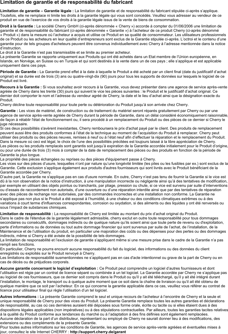  Limitation de garantie et de responsabilité du fabricant  Limitation de garantie – Garantie légale : La limitation de garantie et de responsabilité du fabricant stipulée ci-après s’applique. Toutefois, elle ne remplace ni limite les droits à la garantie légale qui vous sont concédés. Veuillez vous adresser au vendeur de ce produit en vue de l’exercice de vos droits à la garantie légale issus de la vente de biens de consommation.  Droit à la Garantie : La société Cherry GmbH (ci-après dénommée « Cherry ») accorde à compter du 01/06/2006 une limitation de garantie et de responsabilité du fabricant (ci-après dénommée « Garantie ») à l’acheteur de ce produit Cherry (ci-après dénommé « Produit ») dans la mesure où l’acheteur a acquis et utilise ce Produit en sa qualité de consommateur. Les utilisateurs professionnels de ce Produit ou les acheteurs en leur qualité d’entrepreneurs sont exclus de la Garantie stipulée ci-après. L’octroi et le contenu d’une garantie pour de tels groupes d&apos;acheteurs peuvent être convenus individuellement avec Cherry à l’adresse mentionnée dans la notice d’instruction. Le droit à la Garantie n’est pas transmissible et se limite au premier acheteur. La présente Garantie se rapporte uniquement aux Produits qui ont été achetés dans un Etat membre de l’Union européenne, en Islande, en Norvège, en Suisse ou en Turquie et qui sont destinés à la vente dans un de ces pays ; elle s’applique et est applicable uniquement dans ces pays.  Période de Garantie : La Garantie prend effet à la date à laquelle le Produit a été acheté par un client final (date du justificatif d’achat original) et sa durée est de trois (3) ans ou quatre-vingt-dix (90) jours pour tous les supports de données sur lesquels le logiciel de ce Produit est livré.  Recours à la Garantie : Si vous souhaitez avoir recours à la Garantie, vous devez présenter dans une agence de service après-vente agréée de Cherry dans les trente (30) jours qui suivent le vice les pièces suivantes : le Produit et le justificatif d’achat original. Ce dernier doit comporter le nom et l’adresse du vendeur agréé de Cherry, la date et le lieu d’achat ainsi que la désignation exacte du Produit. Cherry décline toute responsabilité pour toute perte ou détérioration du Produit jusqu’à son arrivée chez Cherry.   Garantie : Les vices de matériel, de construction ou de traitement du matériel seront réparés gratuitement par Cherry ou par une agence de service après-vente agréée de Cherry durant la période de Garantie, dans un délai considéré économiquement raisonnable, de façon à rétablir l&apos;état de fonctionnement ou, il sera procédé à un remplacement du Produit ou des pièces de ce dernier si Cherry le juge nécessaire. Si ces deux possibilités s&apos;avèrent inexistantes, Cherry remboursera le prix d&apos;achat payé par le client. Des produits de remplacement peuvent aussi être des produits conformes à l’état de la technique au moment de l’acquisition du Produit à remplacer. Cherry peut utiliser des produits ou des pièces neuves, remises à neuf ou à l’état neuf afin d’effectuer la réparation et le remplacement du Produit. Dans la mesure où ceci est légal, le choix de l’une des possibilités précitées est toujours laissé à la libre appréciation de Cherry. Les pièces ou les produits remplacés sont garantis soit jusqu’à expiration de la Garantie accordée initialement pour le Produit d’origine, ou pour une durée de trois (3) mois à compter de la date de remplacement des pièces ou des produits en fonction de la période de Garantie la plus longue. La propriété des pièces échangées ou reprises ou des pièces d&apos;équipement passe à Cherry. Les vices sur des pièces d’usure, lesquelles n’ont par nature qu’une longévité limitée (les piles ou les fusibles par ex.) sont exclus de la Garantie. Cette exclusion s’applique également aux produits d&apos;autres fournisseurs qui sont livrés avec le Produit bénéficiant de la Garantie accordée par Cherry. D’autre part, la Garantie ne s&apos;applique pas en cas d&apos;usure normale. En outre, Cherry n’est pas tenu de fournir la Garantie si le vice est dû à la non observation de la notice d’instruction, à une manipulation incorrecte ou négligente ainsi qu’à des tentatives de modification, par exemple en utilisant des objets pointus ou tranchants, par pliage, pression ou chute, si ce vice est survenu par suite d’interventions ou d’essais de raccordement non autorisés, d’une ouverture ou d’une réparation interdite ainsi que par des tentatives de réparation avec des pièces de rechange non autorisées, par des commandes incorrectes et une installation non conforme. La Garantie ne s’applique pas non plus si le Produit a été exposé à l’humidité, à une chaleur ou des conditions climatiques extrêmes ou à des variations à court terme d&apos;influences correspondantes, corrosion ou oxydation, si des aliments ou des liquides y ont été renversés ou sous l’impact de substances chimiques.  Limitation de responsabilité : La responsabilité de Cherry est limitée au montant du prix d’achat original du Produit. Dans le cadre de l&apos;étendue de la garantie légalement admissible, cherry exclut en outre toute responsabilité pour tous dommages secondaires ou consécutifs, dommages indirects ou de quelque nature qu’ils soient ainsi que toute perte de revenu ou d&apos;exploitation, perte d’informations ou de données ou tout autre dommage financier qui sont survenus par suite de l’achat, de l’installation, de la Maintenance et de l’utilisation du produit, en particulier une majoration des coûts ou des dépenses pour des pertes ou des dommages indirects, même si Cherry a été avisée de la possibilité de tels dommages. La limitation de responsabilité et l’exclusion de garantie s’appliquent même si une mesure prise dans le cadre de la Garantie n’a pas rempli ses fonctions. En particulier, Cherry ne pourra encourir aucune responsabilité du fait du logiciel, des informations ou des données du client enregistrés ou exploités sur le Produit renvoyé à Cherry. Les limitations de responsabilité susmentionnées ne s’appliquent pas en cas d&apos;acte intentionnel ou grave de la part de Cherry ou en cas de décès ou de préjudices corporels.  Aucune garantie concernant le logiciel d’exploitation : Ce Produit peut comprendre un logiciel d’autres fournisseurs et dont l’utilisation est régie par un contrat de licence séparé ou combinée à un tel logiciel. La Garantie accordée par Cherry ne s’applique pas au logiciel de ces fournisseurs, que ce dernier soit compris dans le Produit ou qu&apos;il y ait été téléchargé, qu’il y ait été intégré durant l’installation, le montage, le transport ou à quelque autre moment que ce soit dans la chaîne de livraison ou qu’il ait été obtenu de quelque manière que ce soit par l’acheteur. En ce qui concerne la garantie applicable dans ce cas, veuillez vous référer au contrat de licence pour utilisateur final qui règle l’utilisation d’un tel logiciel.  Autres informations : La présente Garantie comprend le seul et unique recours de l’acheteur à l’encontre de Cherry et la seule et unique responsabilité de Cherry pour des vices du Produit. La présente Garantie remplace toutes les autres garanties et déclarations de responsabilité, au cas où ces dernières auraient été déposées sous forme orale, écrite ou tacite ou si elles étaient dues à des dispositions légales applicables (non impératives) ou à des stipulations contractuelles. Par ailleurs, toutes les garanties tacites relatives à la qualité du Produit conforme aux tendances du marché ou à l’adaptation à des fins définies sont également remplacées. Aucune déclaration de la part d’un distributeur, représentant ou employé de Cherry ne saurait donner lieu à des modifications, des extensions ou des compléments de la présente Garantie. Pour toutes autres informations sur les conditions de Garantie, les agences de service après-vente agréées et éventuelles mises à jour, consultez le site Internet CHERRY : http://support.cherry.de/garant 