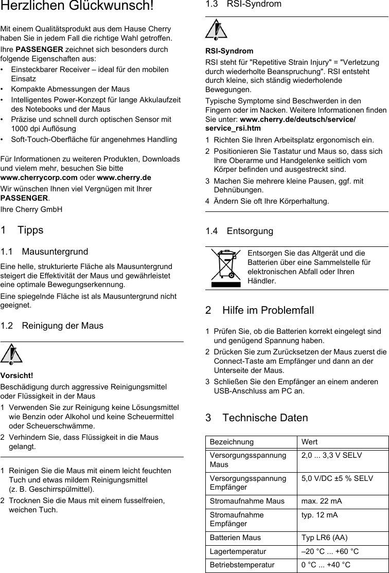 Herzlichen Glückwunsch!Mit einem Qualitätsprodukt aus dem Hause Cherry haben Sie in jedem Fall die richtige Wahl getroffen.Ihre PASSENGER zeichnet sich besonders durch folgende Eigenschaften aus:• Einsteckbarer Receiver – ideal für den mobilen Einsatz• Kompakte Abmessungen der Maus• Intelligentes Power-Konzept für lange Akkulaufzeit des Notebooks und der Maus• Präzise und schnell durch optischen Sensor mit 1000 dpi Auflösung• Soft-Touch-Oberfläche für angenehmes HandlingFür Informationen zu weiteren Produkten, Downloads und vielem mehr, besuchen Sie bitte www.cherrycorp.com oder www.cherry.deWir wünschen Ihnen viel Vergnügen mit Ihrer PASSENGER.Ihre Cherry GmbH1 Tipps1.1 MausuntergrundEine helle, strukturierte Fläche als Mausuntergrund steigert die Effektivität der Maus und gewährleistet eine optimale Bewegungserkennung.Eine spiegelnde Fläche ist als Mausuntergrund nicht geeignet.1.2 Reinigung der MausVorsicht!Beschädigung durch aggressive Reinigungsmittel oder Flüssigkeit in der Maus1 Verwenden Sie zur Reinigung keine Lösungsmittel wie Benzin oder Alkohol und keine Scheuermittel oder Scheuerschwämme.2 Verhindern Sie, dass Flüssigkeit in die Maus gelangt.1 Reinigen Sie die Maus mit einem leicht feuchten Tuch und etwas mildem Reinigungsmittel (z. B. Geschirrspülmittel).2 Trocknen Sie die Maus mit einem fusselfreien, weichen Tuch.1.3 RSI-SyndromRSI-SyndromRSI steht für &quot;Repetitive Strain Injury&quot; = &quot;Verletzung durch wiederholte Beanspruchung&quot;. RSI entsteht durch kleine, sich ständig wiederholende Bewegungen.Typische Symptome sind Beschwerden in den Fingern oder im Nacken. Weitere Informationen finden Sie unter: www.cherry.de/deutsch/service/service_rsi.htm1 Richten Sie Ihren Arbeitsplatz ergonomisch ein.2 Positionieren Sie Tastatur und Maus so, dass sich Ihre Oberarme und Handgelenke seitlich vom Körper befinden und ausgestreckt sind.3 Machen Sie mehrere kleine Pausen, ggf. mit Dehnübungen.4 Ändern Sie oft Ihre Körperhaltung.1.4 Entsorgung2 Hilfe im Problemfall1 Prüfen Sie, ob die Batterien korrekt eingelegt sind und genügend Spannung haben.2 Drücken Sie zum Zurücksetzen der Maus zuerst die Connect-Taste am Empfänger und dann an der Unterseite der Maus.3 Schließen Sie den Empfänger an einem anderen USB-Anschluss am PC an.3 Technische DatenEntsorgen Sie das Altgerät und die Batterien über eine Sammelstelle für elektronischen Abfall oder Ihren Händler.Bezeichnung WertVersorgungsspannung Maus2,0 ... 3,3 V SELVVersorgungsspannung Empfänger5,0 V/DC ±5 % SELVStromaufnahme Maus max. 22 mAStromaufnahme Empfängertyp. 12 mABatterien Maus Typ LR6 (AA)Lagertemperatur –20 °C ... +60 °CBetriebstemperatur 0 °C ... +40 °C