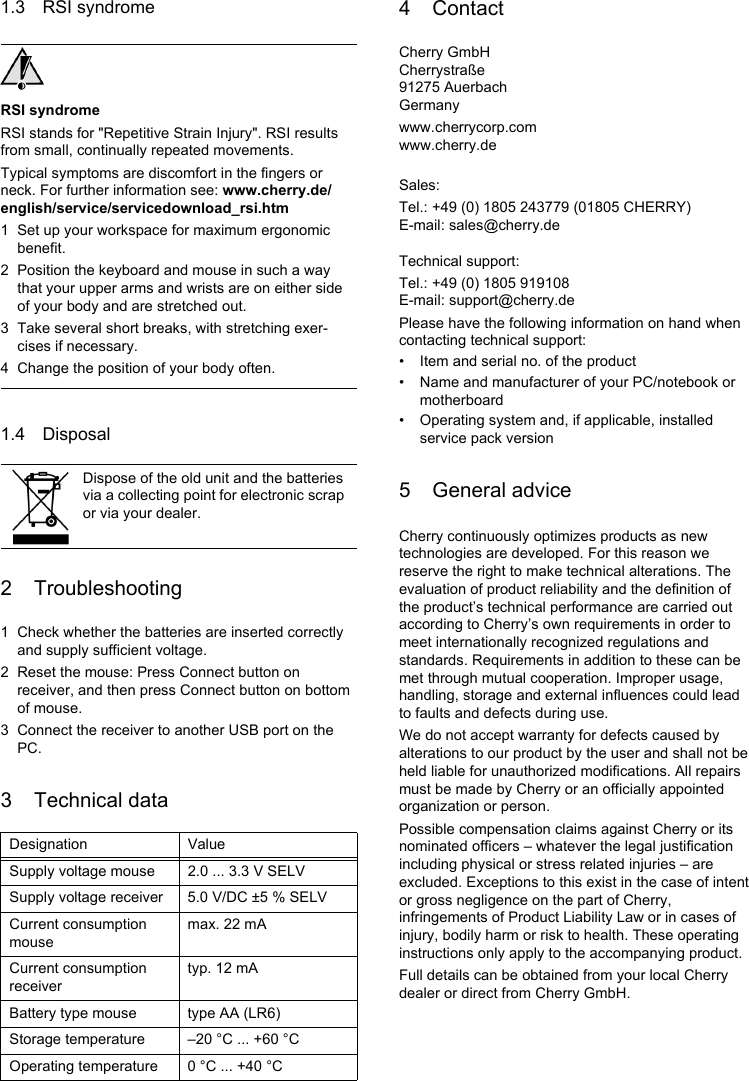 1.3 RSI syndromeRSI syndromeRSI stands for &quot;Repetitive Strain Injury&quot;. RSI results from small, continually repeated movements.Typical symptoms are discomfort in the fingers or neck. For further information see: www.cherry.de/english/service/servicedownload_rsi.htm1 Set up your workspace for maximum ergonomic benefit.2 Position the keyboard and mouse in such a way that your upper arms and wrists are on either side of your body and are stretched out.3 Take several short breaks, with stretching exer-cises if necessary.4 Change the position of your body often.1.4 Disposal2 Troubleshooting1 Check whether the batteries are inserted correctly and supply sufficient voltage.2 Reset the mouse: Press Connect button on receiver, and then press Connect button on bottom of mouse.3 Connect the receiver to another USB port on the PC.3 Technical dataDispose of the old unit and the batteries via a collecting point for electronic scrap or via your dealer.Designation ValueSupply voltage mouse 2.0 ... 3.3 V SELVSupply voltage receiver 5.0 V/DC ±5 % SELVCurrent consumption mousemax. 22 mACurrent consumption receivertyp. 12 mABattery type mouse type AA (LR6)Storage temperature –20 °C ... +60 °COperating temperature 0 °C ... +40 °C4 ContactCherry GmbHCherrystraße91275 AuerbachGermanywww.cherrycorp.comwww.cherry.deSales:Tel.: +49 (0) 1805 243779 (01805 CHERRY)E-mail: sales@cherry.deTechnical support:Tel.: +49 (0) 1805 919108E-mail: support@cherry.dePlease have the following information on hand when contacting technical support:• Item and serial no. of the product• Name and manufacturer of your PC/notebook or motherboard• Operating system and, if applicable, installed service pack version5 General adviceCherry continuously optimizes products as new technologies are developed. For this reason we reserve the right to make technical alterations. The evaluation of product reliability and the definition of the product’s technical performance are carried out according to Cherry’s own requirements in order to meet internationally recognized regulations and standards. Requirements in addition to these can be met through mutual cooperation. Improper usage, handling, storage and external influences could lead to faults and defects during use.We do not accept warranty for defects caused by alterations to our product by the user and shall not be held liable for unauthorized modifications. All repairs must be made by Cherry or an officially appointed organization or person.Possible compensation claims against Cherry or its nominated officers – whatever the legal justification including physical or stress related injuries – are excluded. Exceptions to this exist in the case of intent or gross negligence on the part of Cherry, infringements of Product Liability Law or in cases of injury, bodily harm or risk to health. These operating instructions only apply to the accompanying product.Full details can be obtained from your local Cherry dealer or direct from Cherry GmbH.