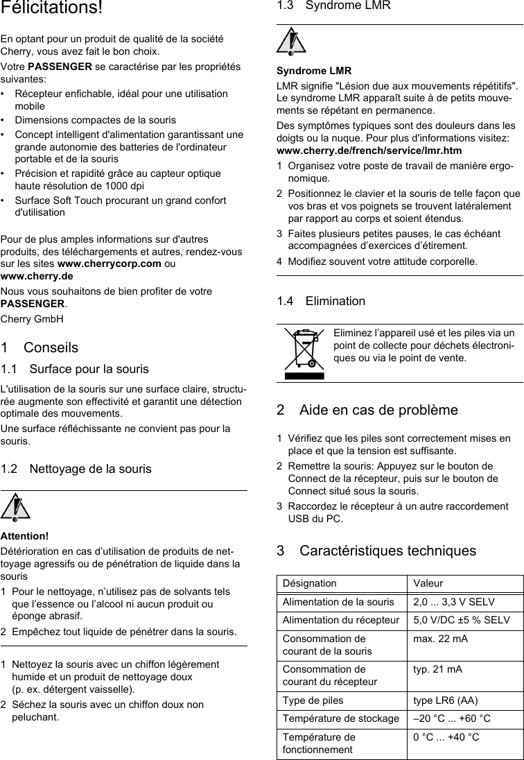 Félicitations!En optant pour un produit de qualité de la société Cherry, vous avez fait le bon choix.Votre PASSENGER se caractérise par les propriétés suivantes:• Récepteur enfichable, idéal pour une utilisation mobile• Dimensions compactes de la souris• Concept intelligent d&apos;alimentation garantissant une grande autonomie des batteries de l&apos;ordinateur portable et de la souris• Précision et rapidité grâce au capteur optique haute résolution de 1000 dpi• Surface Soft Touch procurant un grand confort d&apos;utilisationPour de plus amples informations sur d&apos;autres produits, des téléchargements et autres, rendez-vous sur les sites www.cherrycorp.com ou www.cherry.deNous vous souhaitons de bien profiter de votre PASSENGER.Cherry GmbH1 Conseils1.1 Surface pour la sourisL&apos;utilisation de la souris sur une surface claire, structu-rée augmente son effectivité et garantit une détection optimale des mouvements.Une surface réfléchissante ne convient pas pour la souris.1.2 Nettoyage de la sourisAttention!Détérioration en cas d’utilisation de produits de net-toyage agressifs ou de pénétration de liquide dans la souris1 Pour le nettoyage, n’utilisez pas de solvants tels que l’essence ou l’alcool ni aucun produit ou éponge abrasif.2 Empêchez tout liquide de pénétrer dans la souris.1 Nettoyez la souris avec un chiffon légèrement humide et un produit de nettoyage doux (p. ex. détergent vaisselle).2 Séchez la souris avec un chiffon doux non peluchant.1.3 Syndrome LMRSyndrome LMRLMR signifie &quot;Lésion due aux mouvements répétitifs&quot;. Le syndrome LMR apparaît suite à de petits mouve-ments se répétant en permanence.Des symptômes typiques sont des douleurs dans les doigts ou la nuque. Pour plus d&apos;informations visitez: www.cherry.de/french/service/lmr.htm1 Organisez votre poste de travail de manière ergo-nomique.2 Positionnez le clavier et la souris de telle façon que vos bras et vos poignets se trouvent latéralement par rapport au corps et soient étendus.3 Faites plusieurs petites pauses, le cas échéant accompagnées d’exercices d’étirement.4 Modifiez souvent votre attitude corporelle.1.4 Elimination2 Aide en cas de problème1 Vérifiez que les piles sont correctement mises en place et que la tension est suffisante.2 Remettre la souris: Appuyez sur le bouton de Connect de la récepteur, puis sur le bouton de Connect situé sous la souris.3 Raccordez le récepteur à un autre raccordement USB du PC.3 Caractéristiques techniquesEliminez l’appareil usé et les piles via un point de collecte pour déchets électroni-ques ou via le point de vente.Désignation ValeurAlimentation de la souris 2,0 ... 3,3 V SELVAlimentation du récepteur 5,0 V/DC ±5 % SELVConsommation de courant de la sourismax. 22 mAConsommation de courant du récepteurtyp. 21 mAType de piles type LR6 (AA)Température de stockage –20 °C ... +60 °CTempérature de fonctionnement0 °C ... +40 °C