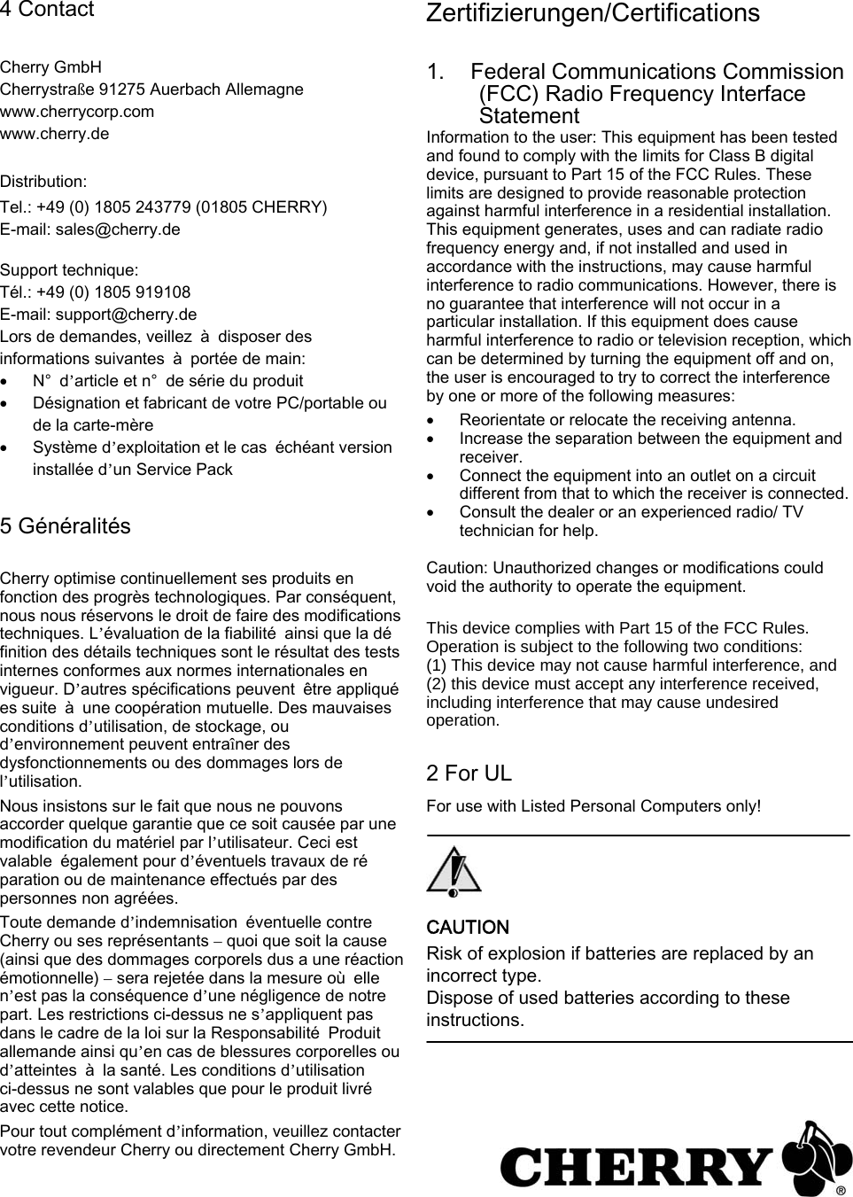 4 Contact   Cherry GmbH Cherrystraße 91275 Auerbach Allemagne www.cherrycorp.com www.cherry.de  Distribution: Tel.: +49 (0) 1805 243779 (01805 CHERRY) E-mail: sales@cherry.de  Support technique: Tél.: +49 (0) 1805 919108 E-mail: support@cherry.de Lors de demandes, veillez  à  disposer des   informations suivantes  à  portée de main: • N°  d’article et n°  de série du produit   • Désignation et fabricant de votre PC/portable ou de la carte-mère   • Système d’exploitation et le cas  échéant version installée d’un Service Pack  5 Généralités  Cherry optimise continuellement ses produits en fonction des progrès technologiques. Par conséquent, nous nous réservons le droit de faire des modifications techniques. L’évaluation de la fiabilité  ainsi que la définition des détails techniques sont le résultat des tests internes conformes aux normes internationales en vigueur. D’autres spécifications peuvent  être appliquées suite  à  une coopération mutuelle. Des mauvaises conditions d’utilisation, de stockage, ou d’environnement peuvent entraîner des dysfonctionnements ou des dommages lors de l’utilisation.   Nous insistons sur le fait que nous ne pouvons accorder quelque garantie que ce soit causée par une modification du matériel par l’utilisateur. Ceci est valable  également pour d’éventuels travaux de réparation ou de maintenance effectués par des personnes non agréées.   Toute demande d’indemnisation  éventuelle contre Cherry ou ses représentants – quoi que soit la cause (ainsi que des dommages corporels dus a une réaction émotionnelle) – sera rejetée dans la mesure où  elle n’est pas la conséquence d’une négligence de notre part. Les restrictions ci-dessus ne s’appliquent pas dans le cadre de la loi sur la Responsabilité  Produit allemande ainsi qu’en cas de blessures corporelles ou d’atteintes  à  la santé. Les conditions d’utilisation ci-dessus ne sont valables que pour le produit livré avec cette notice.   Pour tout complément d’information, veuillez contacter votre revendeur Cherry ou directement Cherry GmbH.   Zertifizierungen/Certifications   1. Federal Communications Commission (FCC) Radio Frequency Interface Statement   Information to the user: This equipment has been tested and found to comply with the limits for Class B digital device, pursuant to Part 15 of the FCC Rules. These limits are designed to provide reasonable protection against harmful interference in a residential installation. This equipment generates, uses and can radiate radio frequency energy and, if not installed and used in accordance with the instructions, may cause harmful interference to radio communications. However, there is no guarantee that interference will not occur in a particular installation. If this equipment does cause harmful interference to radio or television reception, which can be determined by turning the equipment off and on, the user is encouraged to try to correct the interference by one or more of the following measures:   • Reorientate or relocate the receiving antenna.   • Increase the separation between the equipment and receiver.   • Connect the equipment into an outlet on a circuit different from that to which the receiver is connected. • Consult the dealer or an experienced radio/ TV technician for help.    Caution: Unauthorized changes or modifications could void the authority to operate the equipment.   This device complies with Part 15 of the FCC Rules. Operation is subject to the following two conditions: (1) This device may not cause harmful interference, and (2) this device must accept any interference received, including interference that may cause undesired operation.  2 For UL   For use with Listed Personal Computers only!     CAUTION   Risk of explosion if batteries are replaced by an incorrect type.   Dispose of used batteries according to these instructions.     