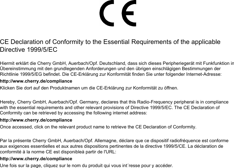 CE Declaration of Conformity to the Essential Requirements of the applicable Directive 1999/5/ECHiermit erklärt die Cherry GmbH, Auerbach/Opf. Deutschland, dass sich dieses Peripheriegerät mit Funkfunktion in Übereinstimmung mit den grundlegenden Anforderungen und den übrigen einschlägigen Bestimmungen der Richtlinie 1999/5/EG befindet. Die CE-Erklärung zur Konformität finden Sie unter folgender Internet-Adresse:http://www.cherry.de/complianceKlicken Sie dort auf den Produktnamen um die CE-Erklärung zur Konformität zu öffnen.Hereby, Cherry GmbH, Auerbach/Opf. Germany, declares that this Radio-Frequency peripheral is in compliance with the essential requirements and other relevant provisions of Directive 1999/5/EC. The CE Declaration of Conformity can be retrieved by accessing the following internet address: http://www.cherry.de/complianceOnce accessed, click on the relevant product name to retrieve the CE Declaration of Conformity.Par la présente Cherry GmbH, Auerbach/Opf. Allemagne, déclare que ce dispositif radiofréquence est conforme aux exigences essentielles et aux autres dispositions pertinentes de la directive 1999/5/CE. La déclaration de conformité à la norme CE est disponibleà partir de l&apos;URL: http://www.cherry.de/complianceUne fois sur la page, cliquez sur le nom du produit qui vous int´resse pour y accéder.