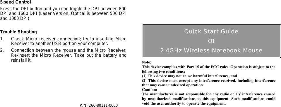  Speed Control Press the DPI button and you can toggle the DPI between 800 DPI and 1600 DPI (Laser Version, Optical is between 500 DPI and 1000 DPI)  Trouble Shooting 1. Check Micro receiver connection; try to inserting Micro Receiver to another USB port on your computer. 2. Connection between the mouse and the Micro Receiver.  Re-insert the Micro Receiver. Take out the battery and reinstall it.                                         P/N: 266-80111-0000             Quick Start Guide Of 2.4GHz Wireless Notebook Mouse 4 Note: This device complies with Part 15 of the FCC rules. Operation is subject to the following two conditions: (1) This device may not cause harmful interference, and (2) This device must accept any interference received, including interference that may cause undesired operation.  Caution: The manufacturer is not responsible for any radio or TV interference caused by unauthorized modifications to this equipment. Such modifications could void the user authority to operate the equipment. 