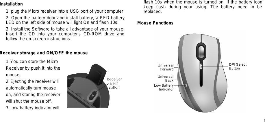 Installation 1. plug the Micro receiver into a USB port of your computer  2. Open the battery door and install battery, a RED battery LED on the left side of mouse will light On and flash 10s.  3. Install the Software to take all advantage of your mouse. Insert the CD into your computer’s CD-ROM drive and follow the on-screen instructions.  Receiver storage and ON/OFF the mouse 1. You can store the Micro  Receiver by push it into the mouse.  2. Ejecting the receiver will  automatically turn mouse  on, and storing the receiver  will shut the mouse off. 3. Low battery indicator will  flash 10s when the mouse is turned on. If the battery icon keep flash during your using. The battery need to be replaced. Mouse Functions   3 