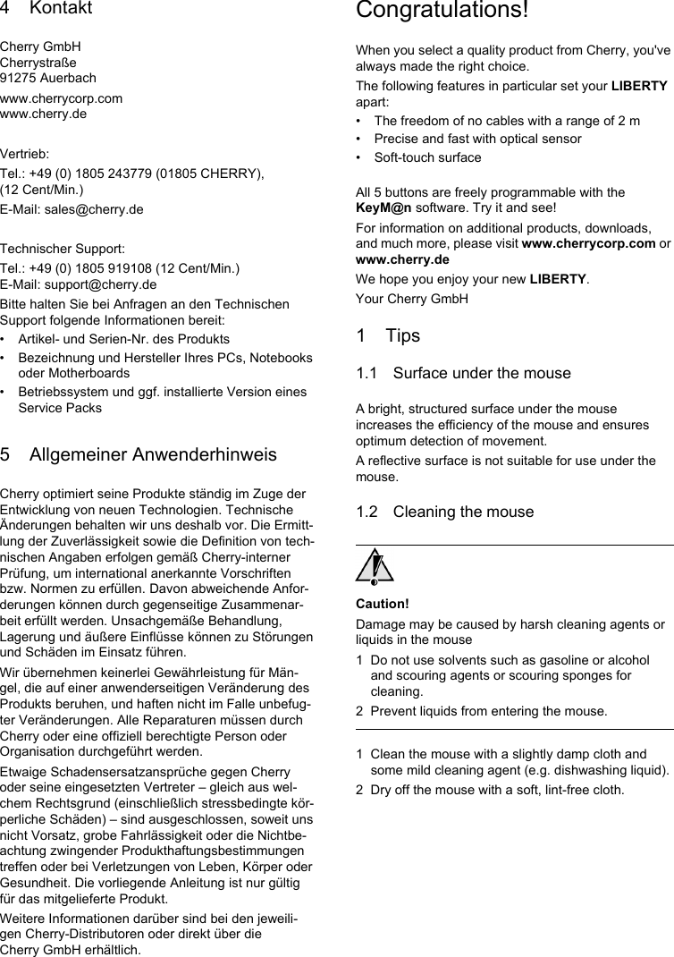 4 KontaktCherry GmbHCherrystraße91275 Auerbachwww.cherrycorp.comwww.cherry.deVertrieb:Tel.: +49 (0) 1805 243779 (01805 CHERRY), (12 Cent/Min.)E-Mail: sales@cherry.deTechnischer Support:Tel.: +49 (0) 1805 919108 (12 Cent/Min.)E-Mail: support@cherry.deBitte halten Sie bei Anfragen an den Technischen Support folgende Informationen bereit:• Artikel- und Serien-Nr. des Produkts• Bezeichnung und Hersteller Ihres PCs, Notebooks oder Motherboards• Betriebssystem und ggf. installierte Version eines Service Packs5 Allgemeiner AnwenderhinweisCherry optimiert seine Produkte ständig im Zuge der Entwicklung von neuen Technologien. Technische Änderungen behalten wir uns deshalb vor. Die Ermitt-lung der Zuverlässigkeit sowie die Definition von tech-nischen Angaben erfolgen gemäß Cherry-interner Prüfung, um international anerkannte Vorschriften bzw. Normen zu erfüllen. Davon abweichende Anfor-derungen können durch gegenseitige Zusammenar-beit erfüllt werden. Unsachgemäße Behandlung, Lagerung und äußere Einflüsse können zu Störungen und Schäden im Einsatz führen.Wir übernehmen keinerlei Gewährleistung für Män-gel, die auf einer anwenderseitigen Veränderung des Produkts beruhen, und haften nicht im Falle unbefug-ter Veränderungen. Alle Reparaturen müssen durch Cherry oder eine offiziell berechtigte Person oder Organisation durchgeführt werden.Etwaige Schadensersatzansprüche gegen Cherry oder seine eingesetzten Vertreter – gleich aus wel-chem Rechtsgrund (einschließlich stressbedingte kör-perliche Schäden) – sind ausgeschlossen, soweit uns nicht Vorsatz, grobe Fahrlässigkeit oder die Nichtbe-achtung zwingender Produkthaftungsbestimmungen treffen oder bei Verletzungen von Leben, Körper oder Gesundheit. Die vorliegende Anleitung ist nur gültig für das mitgelieferte Produkt.Weitere Informationen darüber sind bei den jeweili-gen Cherry-Distributoren oder direkt über die Cherry GmbH erhältlich.Congratulations!When you select a quality product from Cherry, you&apos;ve always made the right choice.The following features in particular set your LIBERTY apart:• The freedom of no cables with a range of 2 m • Precise and fast with optical sensor• Soft-touch surfaceAll 5 buttons are freely programmable with the KeyM@n software. Try it and see!For information on additional products, downloads, and much more, please visit www.cherrycorp.com or www.cherry.deWe hope you enjoy your new LIBERTY.Your Cherry GmbH1Tips1.1 Surface under the mouseA bright, structured surface under the mouse increases the efficiency of the mouse and ensures optimum detection of movement.A reflective surface is not suitable for use under the mouse.1.2 Cleaning the mouseCaution!Damage may be caused by harsh cleaning agents or liquids in the mouse1 Do not use solvents such as gasoline or alcohol and scouring agents or scouring sponges for cleaning.2 Prevent liquids from entering the mouse.1 Clean the mouse with a slightly damp cloth and some mild cleaning agent (e.g. dishwashing liquid).2 Dry off the mouse with a soft, lint-free cloth.