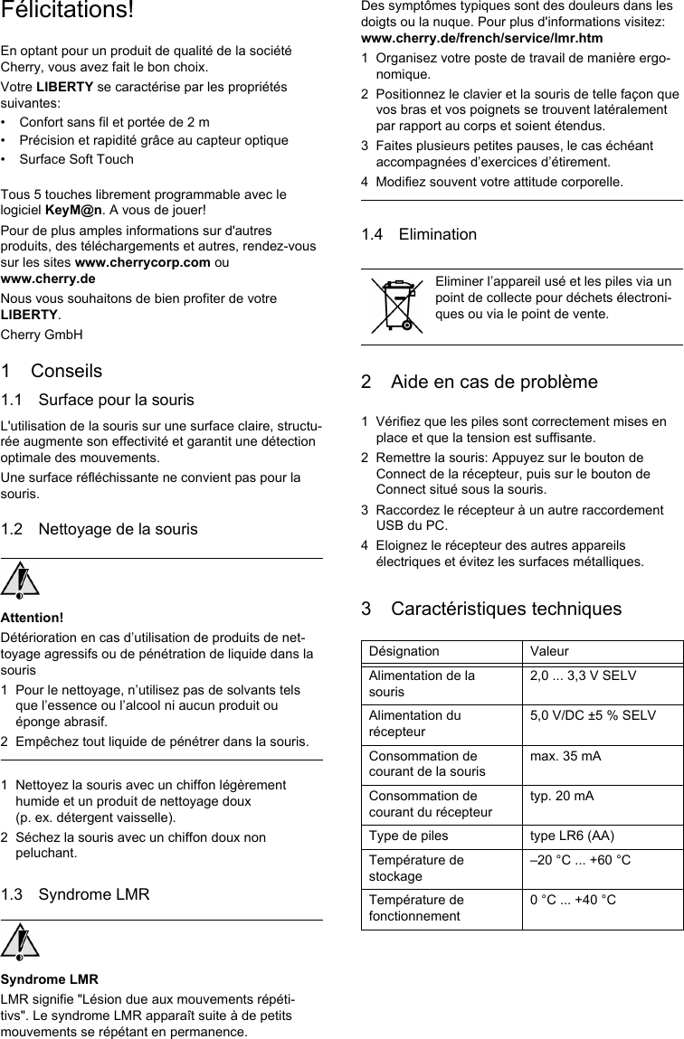 Félicitations!En optant pour un produit de qualité de la société Cherry, vous avez fait le bon choix.Votre LIBERTY se caractérise par les propriétés suivantes:• Confort sans fil et portée de 2 m• Précision et rapidité grâce au capteur optique• Surface Soft TouchTous 5 touches librement programmable avec le logiciel KeyM@n. A vous de jouer!Pour de plus amples informations sur d&apos;autres produits, des téléchargements et autres, rendez-vous sur les sites www.cherrycorp.com ou www.cherry.deNous vous souhaitons de bien profiter de votre LIBERTY.Cherry GmbH1 Conseils1.1 Surface pour la sourisL&apos;utilisation de la souris sur une surface claire, structu-rée augmente son effectivité et garantit une détection optimale des mouvements.Une surface réfléchissante ne convient pas pour la souris.1.2 Nettoyage de la sourisAttention!Détérioration en cas d’utilisation de produits de net-toyage agressifs ou de pénétration de liquide dans la souris1 Pour le nettoyage, n’utilisez pas de solvants tels que l’essence ou l’alcool ni aucun produit ou éponge abrasif.2 Empêchez tout liquide de pénétrer dans la souris.1 Nettoyez la souris avec un chiffon légèrement humide et un produit de nettoyage doux (p. ex. détergent vaisselle).2 Séchez la souris avec un chiffon doux non peluchant.1.3 Syndrome LMRSyndrome LMRLMR signifie &quot;Lésion due aux mouvements répéti-tivs&quot;. Le syndrome LMR apparaît suite à de petits mouvements se répétant en permanence.Des symptômes typiques sont des douleurs dans les doigts ou la nuque. Pour plus d&apos;informations visitez: www.cherry.de/french/service/lmr.htm1 Organisez votre poste de travail de manière ergo-nomique.2 Positionnez le clavier et la souris de telle façon que vos bras et vos poignets se trouvent latéralement par rapport au corps et soient étendus.3 Faites plusieurs petites pauses, le cas échéant accompagnées d’exercices d’étirement.4 Modifiez souvent votre attitude corporelle.1.4 Elimination2 Aide en cas de problème1 Vérifiez que les piles sont correctement mises en place et que la tension est suffisante.2 Remettre la souris: Appuyez sur le bouton de Connect de la récepteur, puis sur le bouton de Connect situé sous la souris.3 Raccordez le récepteur à un autre raccordement USB du PC.4 Eloignez le récepteur des autres appareils électriques et évitez les surfaces métalliques.3 Caractéristiques techniquesEliminer l’appareil usé et les piles via un point de collecte pour déchets électroni-ques ou via le point de vente.Désignation ValeurAlimentation de la souris2,0 ... 3,3 V SELVAlimentation du récepteur5,0 V/DC ±5 % SELVConsommation de courant de la sourismax. 35 mAConsommation de courant du récepteurtyp. 20 mAType de piles type LR6 (AA)Température de stockage–20 °C ... +60 °CTempérature de fonctionnement0 °C ... +40 °C