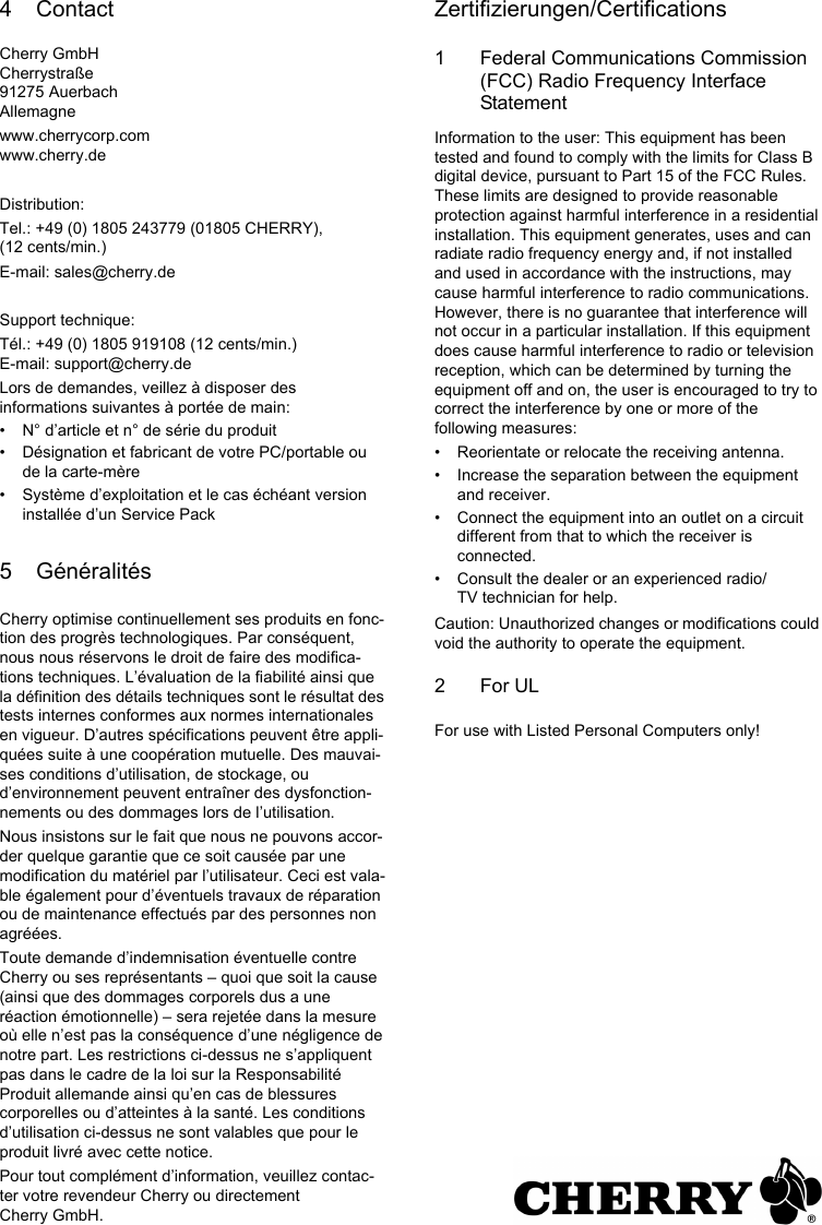 4 ContactCherry GmbHCherrystraße91275 AuerbachAllemagnewww.cherrycorp.comwww.cherry.deDistribution:Tel.: +49 (0) 1805 243779 (01805 CHERRY), (12 cents/min.)E-mail: sales@cherry.deSupport technique:Tél.: +49 (0) 1805 919108 (12 cents/min.)E-mail: support@cherry.deLors de demandes, veillez à disposer des informations suivantes à portée de main:• N° d’article et n° de série du produit• Désignation et fabricant de votre PC/portable ou de la carte-mère• Système d’exploitation et le cas échéant version installée d’un Service Pack5 GénéralitésCherry optimise continuellement ses produits en fonc-tion des progrès technologiques. Par conséquent, nous nous réservons le droit de faire des modifica-tions techniques. L’évaluation de la fiabilité ainsi que la définition des détails techniques sont le résultat des tests internes conformes aux normes internationales en vigueur. D’autres spécifications peuvent être appli-quées suite à une coopération mutuelle. Des mauvai-ses conditions d’utilisation, de stockage, ou d’environnement peuvent entraîner des dysfonction-nements ou des dommages lors de l’utilisation.Nous insistons sur le fait que nous ne pouvons accor-der quelque garantie que ce soit causée par une modification du matériel par l’utilisateur. Ceci est vala-ble également pour d’éventuels travaux de réparation ou de maintenance effectués par des personnes non agréées.Toute demande d’indemnisation éventuelle contre Cherry ou ses représentants – quoi que soit la cause (ainsi que des dommages corporels dus a une réaction émotionnelle) – sera rejetée dans la mesure où elle n’est pas la conséquence d’une négligence de notre part. Les restrictions ci-dessus ne s’appliquent pas dans le cadre de la loi sur la Responsabilité Produit allemande ainsi qu’en cas de blessures corporelles ou d’atteintes à la santé. Les conditions d’utilisation ci-dessus ne sont valables que pour le produit livré avec cette notice.Pour tout complément d’information, veuillez contac-ter votre revendeur Cherry ou directement Cherry GmbH.Zertifizierungen/Certifications1 Federal Communications Commission (FCC) Radio Frequency Interface StatementInformation to the user: This equipment has been tested and found to comply with the limits for Class B digital device, pursuant to Part 15 of the FCC Rules. These limits are designed to provide reasonable protection against harmful interference in a residential installation. This equipment generates, uses and can radiate radio frequency energy and, if not installed and used in accordance with the instructions, may cause harmful interference to radio communications. However, there is no guarantee that interference will not occur in a particular installation. If this equipment does cause harmful interference to radio or television reception, which can be determined by turning the equipment off and on, the user is encouraged to try to correct the interference by one or more of the following measures:• Reorientate or relocate the receiving antenna.• Increase the separation between the equipment and receiver.• Connect the equipment into an outlet on a circuit different from that to which the receiver is connected.• Consult the dealer or an experienced radio/TV technician for help.Caution: Unauthorized changes or modifications could void the authority to operate the equipment.2For ULFor use with Listed Personal Computers only!