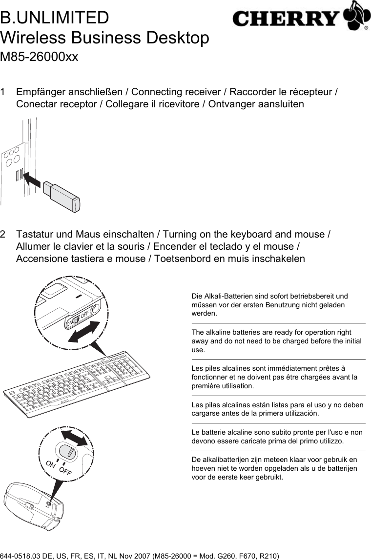 1 Empfänger anschließen / Connecting receiver / Raccorder le récepteur /Conectar receptor / Collegare il ricevitore / Ontvanger aansluiten2 Tastatur und Maus einschalten / Turning on the keyboard and mouse /Allumer le clavier et la souris / Encender el teclado y el mouse /Accensione tastiera e mouse / Toetsenbord en muis inschakelenDie Alkali-Batterien sind sofort betriebsbereit und müssen vor der ersten Benutzung nicht geladen werden.The alkaline batteries are ready for operation right away and do not need to be charged before the initial use.Les piles alcalines sont immédiatement prêtes à fonctionner et ne doivent pas être chargées avant la première utilisation.Las pilas alcalinas están listas para el uso y no deben cargarse antes de la primera utilización.Le batterie alcaline sono subito pronte per l&apos;uso e non devono essere caricate prima del primo utilizzo.De alkalibatterijen zijn meteen klaar voor gebruik en hoeven niet te worden opgeladen als u de batterijen voor de eerste keer gebruikt.B.UNLIMITEDWireless Business DesktopM85-26000xx644-0518.03 DE, US, FR, ES, IT, NL Nov 2007 (M85-26000 = Mod. G260, F670, R210)