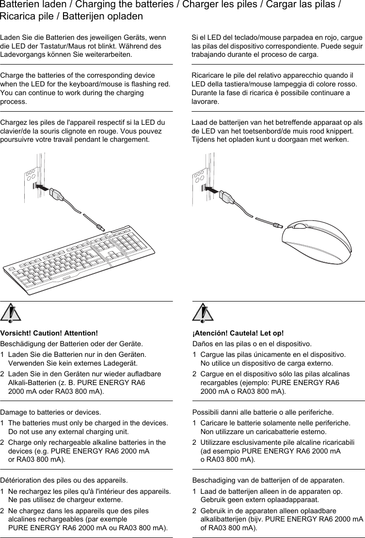 Batterien laden / Charging the batteries / Charger les piles / Cargar las pilas /Ricarica pile / Batterijen opladen¡Atención! Cautela! Let op!Daños en las pilas o en el dispositivo.1 Cargue las pilas únicamente en el dispositivo. No utilice un dispositivo de carga externo.2 Cargue en el dispositivo sólo las pilas alcalinas recargables (ejemplo: PURE ENERGY RA6 2000 mA o RA03 800 mA).Possibili danni alle batterie o alle periferiche.1 Caricare le batterie solamente nelle periferiche. Non utilizzare un caricabatterie esterno.2 Utilizzare esclusivamente pile alcaline ricaricabili (ad esempio PURE ENERGY RA6 2000 mA o RA03 800 mA).Beschadiging van de batterijen of de apparaten.1 Laad de batterijen alleen in de apparaten op. Gebruik geen extern oplaadapparaat.2 Gebruik in de apparaten alleen oplaadbare alkalibatterijen (bijv. PURE ENERGY RA6 2000 mA of RA03 800 mA).Vorsicht! Caution! Attention!Beschädigung der Batterien oder der Geräte.1 Laden Sie die Batterien nur in den Geräten. Verwenden Sie kein externes Ladegerät.2 Laden Sie in den Geräten nur wieder aufladbare Alkali-Batterien (z. B. PURE ENERGY RA6 2000 mA oder RA03 800 mA).Damage to batteries or devices.1 The batteries must only be charged in the devices. Do not use any external charging unit.2 Charge only rechargeable alkaline batteries in the devices (e.g. PURE ENERGY RA6 2000 mA or RA03 800 mA).Détérioration des piles ou des appareils.1 Ne rechargez les piles qu&apos;à l&apos;intérieur des appareils. Ne pas utilisez de chargeur externe.2 Ne chargez dans les appareils que des piles alcalines rechargeables (par exemple PURE ENERGY RA6 2000 mA ou RA03 800 mA).Laden Sie die Batterien des jeweiligen Geräts, wenn die LED der Tastatur/Maus rot blinkt. Während des Ladevorgangs können Sie weiterarbeiten.Charge the batteries of the corresponding device when the LED for the keyboard/mouse is flashing red. You can continue to work during the charging process.Chargez les piles de l&apos;appareil respectif si la LED du clavier/de la souris clignote en rouge. Vous pouvez poursuivre votre travail pendant le chargement.Si el LED del teclado/mouse parpadea en rojo, cargue las pilas del dispositivo correspondiente. Puede seguir trabajando durante el proceso de carga.Ricaricare le pile del relativo apparecchio quando il LED della tastiera/mouse lampeggia di colore rosso. Durante la fase di ricarica è possibile continuare a lavorare.Laad de batterijen van het betreffende apparaat op als de LED van het toetsenbord/de muis rood knippert. Tijdens het opladen kunt u doorgaan met werken.