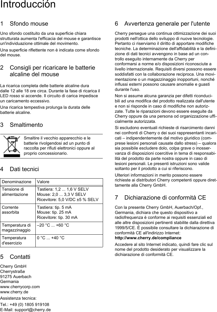 1 Sfondo mouseUno sfondo costituito da una superficie chiara strutturata aumenta l&apos;efficacia del mouse e garantisce un&apos;individuazione ottimale del movimento. Una superficie riflettente non è indicata come sfondo del mouse.2 Consigli per ricaricare le batterie alcaline del mouseLa ricarica completa delle batterie alcaline dura dalle 12 alle 18 ore circa. Durante la fase di ricarica il LED rosso si accende. Il circuito di carica impedisce un caricamento eccessivo.Una ricarica tempestiva prolunga la durata delle batterie alcaline.3 Smaltimento4Dati tecnici5 ContattiCherry GmbHCherrystraße91275 AuerbachGermaniawww.cherrycorp.comwww.cherry.deAssistenza tecnica:Tel.: +49 (0) 1805 919108E-Mail: support@cherry.deSmaltire il vecchio apparecchio e le batterie rivolgendosi ad un punto di raccolta per rifiuti elettronici oppure al proprio concessionario.Denominazione ValoreTensione di alimentazioneTastiera: 1,2 ... 1,6 V SELVMouse: 2,0 ... 3,3 V SELVRicevitore: 5,0 V/DC ±5 % SELVCorrente assorbitaTastiera: tip. 5 mAMouse: tip. 25 mARicevitore: tip. 30 mATemperatura di magazzinaggio–20 °C ... +60 °CTemperatura d&apos;esercizio0 °C ... +40 °C6 Avvertenza generale per l&apos;utenteCherry persegue una continua ottimizzazione dei suoi prodotti nell&apos;ottica dello sviluppo di nuove tecnologie. Pertanto ci riserviamo il diritto di apportare modifiche tecniche. La determinazione dell&apos;affidabilità e la defini-zione di dati tecnici avvengono in base ad un con-trollo eseguito internamente da Cherry per conformarsi a norme e/o disposizioni riconosciute a livello internazionale. Requisiti diversi possono essere soddisfatti con la collaborazione reciproca. Una movi-mentazione o un magazzinaggio inopportuni, nonché influssi esterni possono causare anomalie e guasti durante l&apos;uso.Non si assume alcuna garanzia per difetti riconduci-bili ad una modifica del prodotto realizzata dall&apos;utente e non si risponde in caso di modifiche non autoriz-zate. Tutte le riparazioni devono essere eseguite da Cherry oppure da una persona od organizzazione uffi-cialmente autorizzata.Si escludono eventuali richieste di risarcimento danni nei confronti di Cherry o dei suoi rappresentanti incari-cati – indipendentemente dal motivo giuridico (com-prese lesioni personali causate dallo stress) – qualora sia possibile escludere dolo, colpa grave o inosser-vanza di disposizioni coercitive in tema di responsabi-lità del prodotto da parte nostra oppure in caso di lesioni personali. Le presenti istruzioni sono valide soltanto per il prodotto a cui si riferiscono.Ulteriori informazioni in merito possono essere richieste ai distributori Cherry competenti oppure diret-tamente alla Cherry GmbH.7 Dichiarazione di conformità CECon la presente Cherry GmbH, Auerbach/Opf., Germania, dichiara che questo dispositivo a radiofrequenza è conforme ai requisiti essenziali ed alle altre disposizioni pertinenti stabilite dalla direttiva 1999/5/CE. È possibile consultare la dichiarazione di conformità CE all&apos;indirizzo Internet: http://www.cherry.de/complianceAccedere al sito Internet indicato, quindi fare clic sul nome del prodotto desiderato per visualizzare la dichiarazione di conformità CE.Introducción