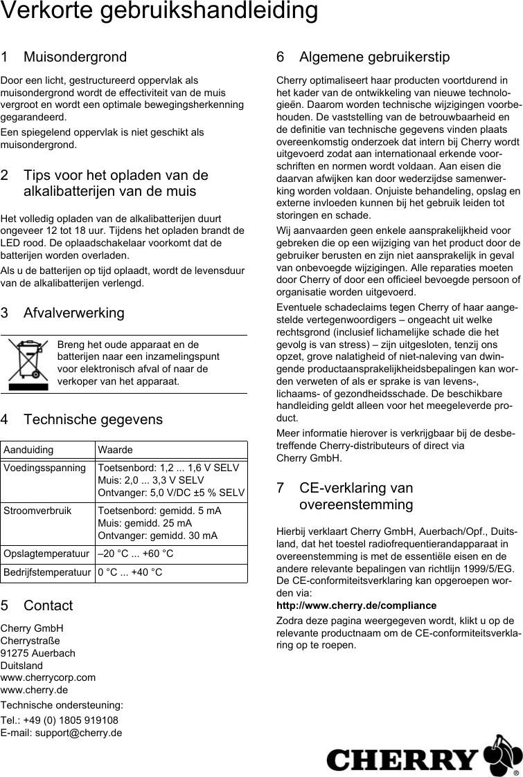 1 MuisondergrondDoor een licht, gestructureerd oppervlak als muisondergrond wordt de effectiviteit van de muis vergroot en wordt een optimale bewegingsherkenning gegarandeerd.Een spiegelend oppervlak is niet geschikt als muisondergrond.2 Tips voor het opladen van de alkalibatterijen van de muisHet volledig opladen van de alkalibatterijen duurt ongeveer 12 tot 18 uur. Tijdens het opladen brandt de LED rood. De oplaadschakelaar voorkomt dat de batterijen worden overladen.Als u de batterijen op tijd oplaadt, wordt de levensduur van de alkalibatterijen verlengd.3 Afvalverwerking4 Technische gegevens5 ContactCherry GmbHCherrystraße91275 AuerbachDuitslandwww.cherrycorp.comwww.cherry.deTechnische ondersteuning:Tel.: +49 (0) 1805 919108E-mail: support@cherry.deBreng het oude apparaat en de batterijen naar een inzamelingspunt voor elektronisch afval of naar de verkoper van het apparaat.Aanduiding WaardeVoedingsspanning Toetsenbord: 1,2 ... 1,6 V SELVMuis: 2,0 ... 3,3 V SELVOntvanger: 5,0 V/DC ±5 % SELVStroomverbruik Toetsenbord: gemidd. 5 mAMuis: gemidd. 25 mAOntvanger: gemidd. 30 mAOpslagtemperatuur –20 °C ... +60 °CBedrijfstemperatuur 0 °C ... +40 °C6 Algemene gebruikerstipCherry optimaliseert haar producten voortdurend in het kader van de ontwikkeling van nieuwe technolo-gieën. Daarom worden technische wijzigingen voorbe-houden. De vaststelling van de betrouwbaarheid en de definitie van technische gegevens vinden plaats overeenkomstig onderzoek dat intern bij Cherry wordt uitgevoerd zodat aan internationaal erkende voor-schriften en normen wordt voldaan. Aan eisen die daarvan afwijken kan door wederzijdse samenwer-king worden voldaan. Onjuiste behandeling, opslag en externe invloeden kunnen bij het gebruik leiden tot storingen en schade.Wij aanvaarden geen enkele aansprakelijkheid voor gebreken die op een wijziging van het product door de gebruiker berusten en zijn niet aansprakelijk in geval van onbevoegde wijzigingen. Alle reparaties moeten door Cherry of door een officieel bevoegde persoon of organisatie worden uitgevoerd.Eventuele schadeclaims tegen Cherry of haar aange-stelde vertegenwoordigers – ongeacht uit welke rechtsgrond (inclusief lichamelijke schade die het gevolg is van stress) – zijn uitgesloten, tenzij ons opzet, grove nalatigheid of niet-naleving van dwin-gende productaansprakelijkheidsbepalingen kan wor-den verweten of als er sprake is van levens-, lichaams- of gezondheidsschade. De beschikbare handleiding geldt alleen voor het meegeleverde pro-duct.Meer informatie hierover is verkrijgbaar bij de desbe-treffende Cherry-distributeurs of direct via Cherry GmbH.7 CE-verklaring van overeenstemmingHierbij verklaart Cherry GmbH, Auerbach/Opf., Duits-land, dat het toestel radiofrequentierandapparaat in overeenstemming is met de essentiële eisen en de andere relevante bepalingen van richtlijn 1999/5/EG. De CE-conformiteitsverklaring kan opgeroepen wor-den via: http://www.cherry.de/complianceZodra deze pagina weergegeven wordt, klikt u op de relevante productnaam om de CE-conformiteitsverkla-ring op te roepen.Verkorte gebruikshandleiding