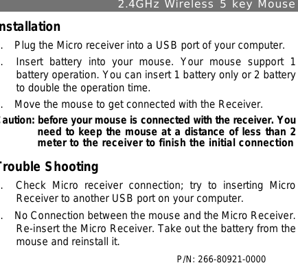 2.4GHz Wireless 5 key Mouse Installation 1.  Plug the Micro receiver into a USB port of your computer. 2.  Insert battery into your mouse. Your mouse support 1 battery operation. You can insert 1 battery only or 2 battery to double the operation time. 3.  Move the mouse to get connected with the Receiver.  Caution: before your mouse is connected with the receiver. You need to keep the mouse at a distance of less than 2 meter to the receiver to finish the initial connection Trouble Shooting 1.  Check Micro receiver connection; try to inserting Micro Receiver to another USB port on your computer. 2.  No Connection between the mouse and the Micro Receiver.  Re-insert the Micro Receiver. Take out the battery from the mouse and reinstall it.   P/N: 266-80921-0000 