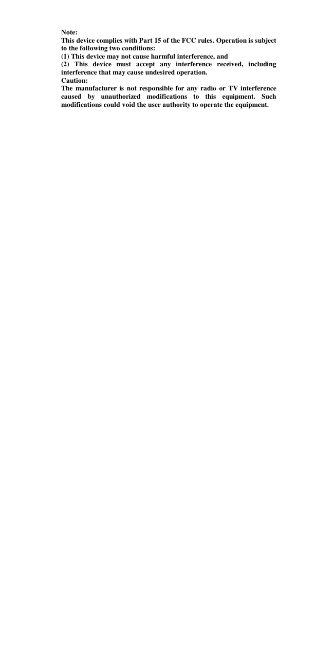   Note: This device complies with Part 15 of the FCC rules. Operation is subject to the following two conditions: (1) This device may not cause harmful interference, and (2) This device must accept any interference received, including interference that may cause undesired operation.  Caution: The manufacturer is not responsible for any radio or TV interference caused by unauthorized modifications to this equipment. Such modifications could void the user authority to operate the equipment. 