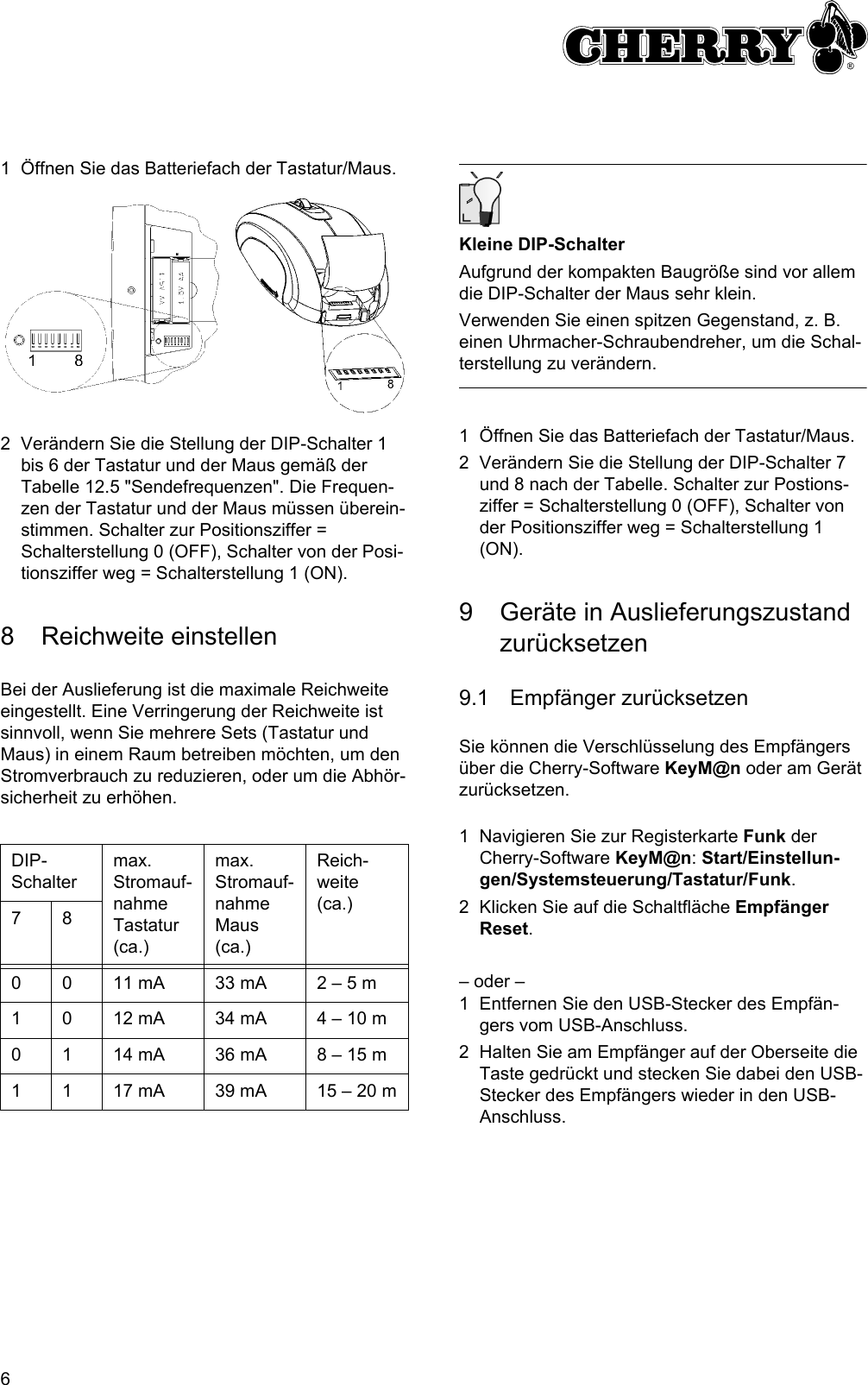 61 Öffnen Sie das Batteriefach der Tastatur/Maus.2 Verändern Sie die Stellung der DIP-Schalter 1 bis 6 der Tastatur und der Maus gemäß der Tabelle 12.5 &quot;Sendefrequenzen&quot;. Die Frequen-zen der Tastatur und der Maus müssen überein-stimmen. Schalter zur Positionsziffer = Schalterstellung 0 (OFF), Schalter von der Posi-tionsziffer weg = Schalterstellung 1 (ON).8 Reichweite einstellenBei der Auslieferung ist die maximale Reichweite eingestellt. Eine Verringerung der Reichweite ist sinnvoll, wenn Sie mehrere Sets (Tastatur und Maus) in einem Raum betreiben möchten, um den Stromverbrauch zu reduzieren, oder um die Abhör-sicherheit zu erhöhen.DIP-Schaltermax. Stromauf-nahme Tastatur (ca.)max. Stromauf-nahme Maus (ca.)Reich-weite (ca.)780 0 11 mA 33 mA 2 – 5 m1 0 12 mA 34 mA 4 – 10 m0 1 14 mA 36 mA 8 – 15 m1 1 17 mA 39 mA 15 – 20 mKleine DIP-SchalterAufgrund der kompakten Baugröße sind vor allem die DIP-Schalter der Maus sehr klein.Verwenden Sie einen spitzen Gegenstand, z. B. einen Uhrmacher-Schraubendreher, um die Schal-terstellung zu verändern.1 Öffnen Sie das Batteriefach der Tastatur/Maus.2 Verändern Sie die Stellung der DIP-Schalter 7 und 8 nach der Tabelle. Schalter zur Postions-ziffer = Schalterstellung 0 (OFF), Schalter von der Positionsziffer weg = Schalterstellung 1 (ON).9 Geräte in Auslieferungszustand zurücksetzen9.1 Empfänger zurücksetzenSie können die Verschlüsselung des Empfängers über die Cherry-Software KeyM@n oder am Gerät zurücksetzen.1 Navigieren Sie zur Registerkarte Funk der Cherry-Software KeyM@n: Start/Einstellun-gen/Systemsteuerung/Tastatur/Funk.2 Klicken Sie auf die Schaltfläche Empfänger Reset.– oder –1 Entfernen Sie den USB-Stecker des Empfän-gers vom USB-Anschluss.2 Halten Sie am Empfänger auf der Oberseite die Taste gedrückt und stecken Sie dabei den USB-Stecker des Empfängers wieder in den USB-Anschluss.