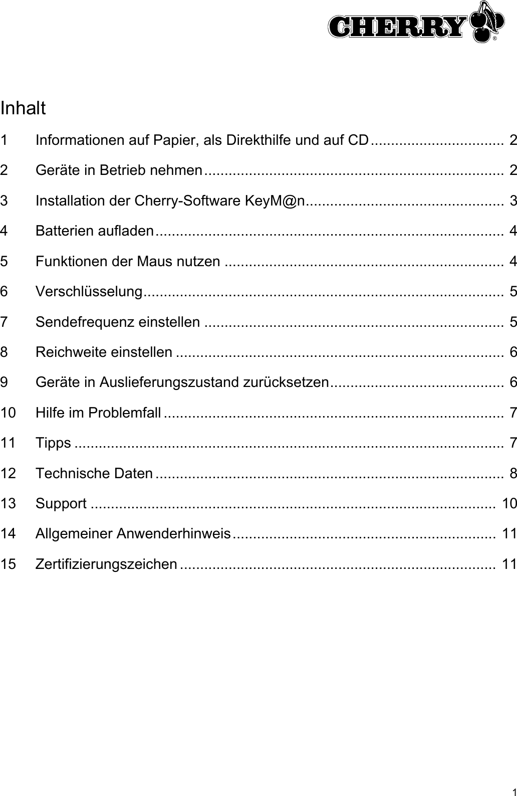 1Inhalt1 Informationen auf Papier, als Direkthilfe und auf CD................................. 22 Geräte in Betrieb nehmen.......................................................................... 23 Installation der Cherry-Software KeyM@n................................................. 34 Batterien aufladen...................................................................................... 45 Funktionen der Maus nutzen ..................................................................... 46 Verschlüsselung......................................................................................... 57 Sendefrequenz einstellen .......................................................................... 58 Reichweite einstellen ................................................................................. 69 Geräte in Auslieferungszustand zurücksetzen........................................... 610 Hilfe im Problemfall .................................................................................... 711 Tipps .......................................................................................................... 712 Technische Daten ...................................................................................... 813 Support .................................................................................................... 1014 Allgemeiner Anwenderhinweis................................................................. 1115 Zertifizierungszeichen .............................................................................. 11