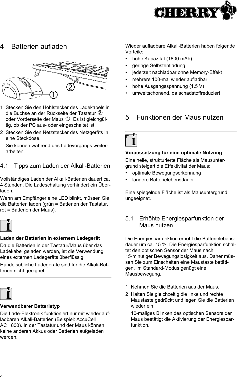 44 Batterien aufladen1 Stecken Sie den Hohlstecker des Ladekabels in die Buchse an der Rückseite der Tastatur d oder Vorderseite der Maus c. Es ist gleichgül-tig, ob der PC aus- oder eingeschaltet ist.2 Stecken Sie den Netzstecker des Netzgeräts in eine Steckdose.Sie können während des Ladevorgangs weiter-arbeiten.4.1 Tipps zum Laden der Alkali-BatterienVollständiges Laden der Alkali-Batterien dauert ca. 4 Stunden. Die Ladeschaltung verhindert ein Über-laden.Wenn am Empfänger eine LED blinkt, müssen Sie die Batterien laden (grün = Batterien der Tastatur, rot = Batterien der Maus).Laden der Batterien in externem LadegerätDa die Batterien in der Tastatur/Maus über das Ladekabel geladen werden, ist die Verwendung eines externen Ladegeräts überflüssig.Handelsübliche Ladegeräte sind für die Alkali-Bat-terien nicht geeignet.Verwendbarer BatterietypDie Lade-Elektronik funktioniert nur mit wieder auf-ladbaren Alkali-Batterien (Beispiel: AccuCell AC 1800). In der Tastatur und der Maus können keine anderen Akkus oder Batterien aufgeladen werden.Wieder aufladbare Alkali-Batterien haben folgende Vorteile:• hohe Kapazität (1800 mAh)• geringe Selbstentladung• jederzeit nachladbar ohne Memory-Effekt• mehrere 100-mal wieder aufladbar• hohe Ausgangsspannung (1,5 V)• umweltschonend, da schadstoffreduziert5 Funktionen der Maus nutzenVoraussetzung für eine optimale NutzungEine helle, strukturierte Fläche als Mausunter-grund steigert die Effektivität der Maus:• optimale Bewegungserkennung• längere BatterielebensdauerEine spiegelnde Fläche ist als Mausuntergrund ungeeignet.5.1 Erhöhte Energiesparfunktion der Maus nutzenDie Energiesparfunktion erhöht die Batterielebens-dauer um ca. 15 %. Die Energiesparfunktion schal-tet den optischen Sensor der Maus nach 15-minütiger Bewegungslosigkeit aus. Daher müs-sen Sie zum Einschalten eine Maustaste betäti-gen. Im Standard-Modus genügt eine Mausbewegung.1 Nehmen Sie die Batterien aus der Maus.2 Halten Sie gleichzeitig die linke und rechte Maustaste gedrückt und legen Sie die Batterien wieder ein.10-maliges Blinken des optischen Sensors der Maus bestätigt die Aktivierung der Energiespar-funktion.