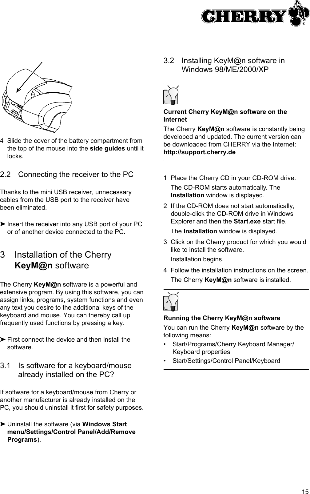 154 Slide the cover of the battery compartment from the top of the mouse into the side guides until it locks.2.2 Connecting the receiver to the PCThanks to the mini USB receiver, unnecessary cables from the USB port to the receiver have been eliminated.➤Insert the receiver into any USB port of your PC or of another device connected to the PC.3 Installation of the Cherry KeyM@n softwareThe Cherry KeyM@n software is a powerful and extensive program. By using this software, you can assign links, programs, system functions and even any text you desire to the additional keys of the keyboard and mouse. You can thereby call up frequently used functions by pressing a key.➤First connect the device and then install the software.3.1 Is software for a keyboard/mouse already installed on the PC?If software for a keyboard/mouse from Cherry or another manufacturer is already installed on the PC, you should uninstall it first for safety purposes.➤Uninstall the software (via Windows Start menu/Settings/Control Panel/Add/Remove Programs).3.2 Installing KeyM@n software in Windows 98/ME/2000/XPCurrent Cherry KeyM@n software on the InternetThe Cherry KeyM@n software is constantly being developed and updated. The current version can be downloaded from CHERRY via the Internet: http://support.cherry.de1 Place the Cherry CD in your CD-ROM drive.The CD-ROM starts automatically. The Installation window is displayed.2 If the CD-ROM does not start automatically, double-click the CD-ROM drive in Windows Explorer and then the Start.exe start file.The Installation window is displayed.3 Click on the Cherry product for which you would like to install the software.Installation begins.4 Follow the installation instructions on the screen.The Cherry KeyM@n software is installed.Running the Cherry KeyM@n softwareYou can run the Cherry KeyM@n software by the following means:• Start/Programs/Cherry Keyboard Manager/Keyboard properties• Start/Settings/Control Panel/Keyboard