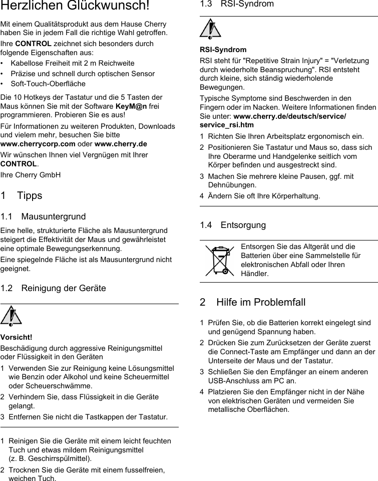 Herzlichen Glückwunsch!Mit einem Qualitätsprodukt aus dem Hause Cherry haben Sie in jedem Fall die richtige Wahl getroffen.Ihre CONTROL zeichnet sich besonders durch folgende Eigenschaften aus:• Kabellose Freiheit mit 2 m Reichweite• Präzise und schnell durch optischen Sensor• Soft-Touch-OberflächeDie 10 Hotkeys der Tastatur und die 5 Tasten der Maus können Sie mit der Software KeyM@n frei programmieren. Probieren Sie es aus!Für Informationen zu weiteren Produkten, Downloads und vielem mehr, besuchen Sie bitte www.cherrycorp.com oder www.cherry.deWir wünschen Ihnen viel Vergnügen mit Ihrer CONTROL.Ihre Cherry GmbH1 Tipps1.1 MausuntergrundEine helle, strukturierte Fläche als Mausuntergrund steigert die Effektivität der Maus und gewährleistet eine optimale Bewegungserkennung.Eine spiegelnde Fläche ist als Mausuntergrund nicht geeignet.1.2 Reinigung der GeräteVorsicht!Beschädigung durch aggressive Reinigungsmittel oder Flüssigkeit in den Geräten1 Verwenden Sie zur Reinigung keine Lösungsmittel wie Benzin oder Alkohol und keine Scheuermittel oder Scheuerschwämme.2 Verhindern Sie, dass Flüssigkeit in die Geräte gelangt.3 Entfernen Sie nicht die Tastkappen der Tastatur.1 Reinigen Sie die Geräte mit einem leicht feuchten Tuch und etwas mildem Reinigungsmittel (z. B. Geschirrspülmittel).2 Trocknen Sie die Geräte mit einem fusselfreien, weichen Tuch.1.3 RSI-SyndromRSI-SyndromRSI steht für &quot;Repetitive Strain Injury&quot; = &quot;Verletzung durch wiederholte Beanspruchung&quot;. RSI entsteht durch kleine, sich ständig wiederholende Bewegungen.Typische Symptome sind Beschwerden in den Fingern oder im Nacken. Weitere Informationen finden Sie unter: www.cherry.de/deutsch/service/service_rsi.htm1 Richten Sie Ihren Arbeitsplatz ergonomisch ein.2 Positionieren Sie Tastatur und Maus so, dass sich Ihre Oberarme und Handgelenke seitlich vom Körper befinden und ausgestreckt sind.3 Machen Sie mehrere kleine Pausen, ggf. mit Dehnübungen.4 Ändern Sie oft Ihre Körperhaltung.1.4 Entsorgung2 Hilfe im Problemfall1 Prüfen Sie, ob die Batterien korrekt eingelegt sind und genügend Spannung haben.2 Drücken Sie zum Zurücksetzen der Geräte zuerst die Connect-Taste am Empfänger und dann an der Unterseite der Maus und der Tastatur.3 Schließen Sie den Empfänger an einem anderen USB-Anschluss am PC an.4 Platzieren Sie den Empfänger nicht in der Nähe von elektrischen Geräten und vermeiden Sie metallische Oberflächen.Entsorgen Sie das Altgerät und die Batterien über eine Sammelstelle für elektronischen Abfall oder Ihren Händler.