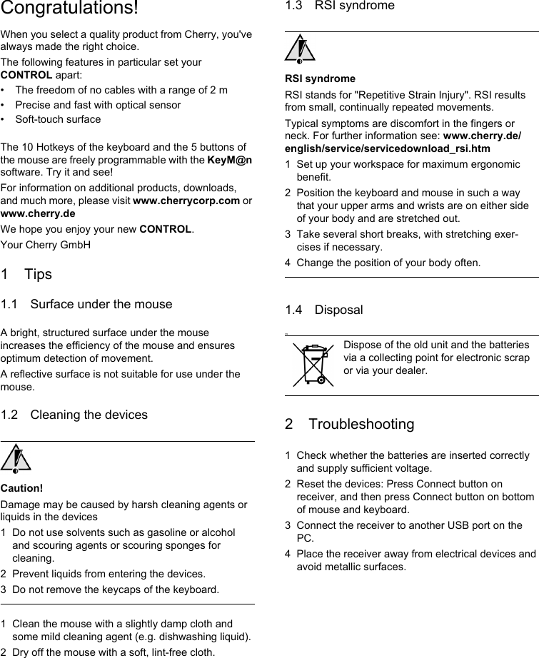 Congratulations!When you select a quality product from Cherry, you&apos;ve always made the right choice.The following features in particular set your CONTROL apart:• The freedom of no cables with a range of 2 m • Precise and fast with optical sensor• Soft-touch surfaceThe 10 Hotkeys of the keyboard and the 5 buttons of the mouse are freely programmable with the KeyM@n software. Try it and see!For information on additional products, downloads, and much more, please visit www.cherrycorp.com or www.cherry.deWe hope you enjoy your new CONTROL.Your Cherry GmbH1Tips1.1 Surface under the mouseA bright, structured surface under the mouse increases the efficiency of the mouse and ensures optimum detection of movement.A reflective surface is not suitable for use under the mouse.1.2 Cleaning the devicesCaution!Damage may be caused by harsh cleaning agents or liquids in the devices1 Do not use solvents such as gasoline or alcohol and scouring agents or scouring sponges for cleaning.2 Prevent liquids from entering the devices.3 Do not remove the keycaps of the keyboard.1 Clean the mouse with a slightly damp cloth and some mild cleaning agent (e.g. dishwashing liquid).2 Dry off the mouse with a soft, lint-free cloth.1.3 RSI syndromeRSI syndromeRSI stands for &quot;Repetitive Strain Injury&quot;. RSI results from small, continually repeated movements.Typical symptoms are discomfort in the fingers or neck. For further information see: www.cherry.de/english/service/servicedownload_rsi.htm1 Set up your workspace for maximum ergonomic benefit.2 Position the keyboard and mouse in such a way that your upper arms and wrists are on either side of your body and are stretched out.3 Take several short breaks, with stretching exer-cises if necessary.4 Change the position of your body often.1.4 Disposal1.52 Troubleshooting1 Check whether the batteries are inserted correctly and supply sufficient voltage.2 Reset the devices: Press Connect button on receiver, and then press Connect button on bottom of mouse and keyboard.3 Connect the receiver to another USB port on the PC.4 Place the receiver away from electrical devices and avoid metallic surfaces.Dispose of the old unit and the batteries via a collecting point for electronic scrap or via your dealer.