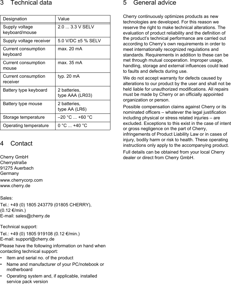 3 Technical data4 ContactCherry GmbHCherrystraße91275 AuerbachGermanywww.cherrycorp.comwww.cherry.deSales:Tel.: +49 (0) 1805 243779 (01805 CHERRY), (0.12 €/min.)E-mail: sales@cherry.deTechnical support:Tel.: +49 (0) 1805 919108 (0.12 €/min.)E-mail: support@cherry.dePlease have the following information on hand when contacting technical support:• Item and serial no. of the product• Name and manufacturer of your PC/notebook or motherboard• Operating system and, if applicable, installed service pack versionDesignation ValueSupply voltage keyboard/mouse2.0 ... 3.3 V SELVSupply voltage receiver 5.0 V/DC ±5 % SELVCurrent consumption keyboardmax. 20 mACurrent consumption mousemax. 35 mACurrent consumption receivertyp. 20 mABattery type keyboard 2 batteries, type AAA (LR03)Battery type mouse 2 batteries, type AA (LR6)Storage temperature –20 °C ... +60 °COperating temperature 0 °C ... +40 °C5 General adviceCherry continuously optimizes products as new technologies are developed. For this reason we reserve the right to make technical alterations. The evaluation of product reliability and the definition of the product’s technical performance are carried out according to Cherry’s own requirements in order to meet internationally recognized regulations and standards. Requirements in addition to these can be met through mutual cooperation. Improper usage, handling, storage and external influences could lead to faults and defects during use.We do not accept warranty for defects caused by alterations to our product by the user and shall not be held liable for unauthorized modifications. All repairs must be made by Cherry or an officially appointed organization or person.Possible compensation claims against Cherry or its nominated officers – whatever the legal justification including physical or stress related injuries – are excluded. Exceptions to this exist in the case of intent or gross negligence on the part of Cherry, infringements of Product Liability Law or in cases of injury, bodily harm or risk to health. These operating instructions only apply to the accompanying product.Full details can be obtained from your local Cherry dealer or direct from Cherry GmbH.