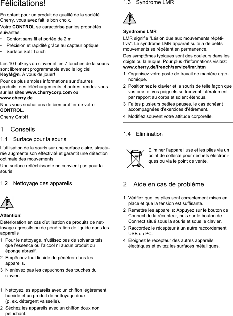 Félicitations!En optant pour un produit de qualité de la société Cherry, vous avez fait le bon choix.Votre CONTROL se caractérise par les propriétés suivantes:• Confort sans fil et portée de 2 m• Précision et rapidité grâce au capteur optique• Surface Soft TouchLes 10 hotkeys du clavier et les 7 touches de la souris sont librement programmable avec le logiciel KeyM@n. A vous de jouer!Pour de plus amples informations sur d&apos;autres produits, des téléchargements et autres, rendez-vous sur les sites www.cherrycorp.com ou www.cherry.deNous vous souhaitons de bien profiter de votre CONTROL.Cherry GmbH1 Conseils1.1 Surface pour la sourisL&apos;utilisation de la souris sur une surface claire, structu-rée augmente son effectivité et garantit une détection optimale des mouvements.Une surface réfléchissante ne convient pas pour la souris.1.2 Nettoyage des appareilsAttention!Détérioration en cas d’utilisation de produits de net-toyage agressifs ou de pénétration de liquide dans les appareils1 Pour le nettoyage, n’utilisez pas de solvants tels que l’essence ou l’alcool ni aucun produit ou éponge abrasif.2 Empêchez tout liquide de pénétrer dans les appareils.3 N’enlevez pas les capuchons des touches du clavier.1 Nettoyez les appareils avec un chiffon légèrement humide et un produit de nettoyage doux (p. ex. détergent vaisselle).2 Séchez les appareils avec un chiffon doux non peluchant.1.3 Syndrome LMRSyndrome LMRLMR signifie &quot;Lésion due aux mouvements répéti-tivs&quot;. Le syndrome LMR apparaît suite à de petits mouvements se répétant en permanence.Des symptômes typiques sont des douleurs dans les doigts ou la nuque. Pour plus d&apos;informations visitez: www.cherry.de/french/service/lmr.htm1 Organisez votre poste de travail de manière ergo-nomique.2 Positionnez le clavier et la souris de telle façon que vos bras et vos poignets se trouvent latéralement par rapport au corps et soient étendus.3 Faites plusieurs petites pauses, le cas échéant accompagnées d’exercices d’étirement.4 Modifiez souvent votre attitude corporelle.1.4 Elimination2 Aide en cas de problème1 Vérifiez que les piles sont correctement mises en place et que la tension est suffisante.2 Remettre les appareils: Appuyez sur le bouton de Connect de la récepteur, puis sur le bouton de Connect situé sous la souris et sous le clavier.3 Raccordez le récepteur à un autre raccordement USB du PC.4 Eloignez le récepteur des autres appareils électriques et évitez les surfaces métalliques.Eliminer l’appareil usé et les piles via un point de collecte pour déchets électroni-ques ou via le point de vente.