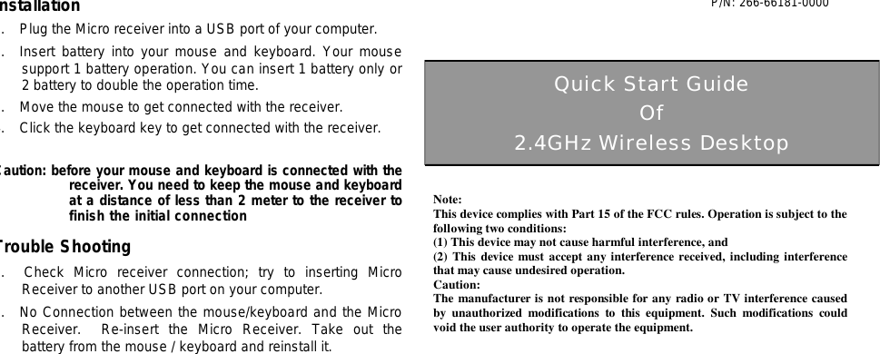 Installation 1.  Plug the Micro receiver into a USB port of your computer. 2.  Insert battery into your mouse and keyboard. Your mouse support 1 battery operation. You can insert 1 battery only or 2 battery to double the operation time. 3.  Move the mouse to get connected with the receiver. 4.  Click the keyboard key to get connected with the receiver.   Caution: before your mouse and keyboard is connected with the receiver. You need to keep the mouse and keyboard at a distance of less than 2 meter to the receiver to finish the initial connection Trouble Shooting 1.  Check Micro receiver connection; try to inserting Micro Receiver to another USB port on your computer. 2.  No Connection between the mouse/keyboard and the Micro Receiver.  Re-insert the Micro Receiver. Take out the battery from the mouse / keyboard and reinstall it.                                        P/N: 266-66181-0000                                                                                                                                                                                                                 Quick Start Guide Of 2.4GHz Wireless Desktop Note: This device complies with Part 15 of the FCC rules. Operation is subject to the following two conditions: (1) This device may not cause harmful interference, and (2) This device must accept any interference received, including interference that may cause undesired operation.  Caution: The manufacturer is not responsible for any radio or TV interference caused by unauthorized modifications to this equipment. Such modifications could void the user authority to operate the equipment. 