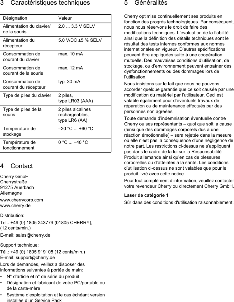 3 Caractéristiques techniques4 ContactCherry GmbHCherrystraße91275 AuerbachAllemagnewww.cherrycorp.comwww.cherry.deDistribution:Tel.: +49 (0) 1805 243779 (01805 CHERRY), (12 cents/min.)E-mail: sales@cherry.deSupport technique:Tél.: +49 (0) 1805 919108 (12 cents/min.)E-mail: support@cherry.deLors de demandes, veillez à disposer des informations suivantes à portée de main:• N° d’article et n° de série du produit• Désignation et fabricant de votre PC/portable ou de la carte-mère• Système d’exploitation et le cas échéant version installée d’un Service PackDésignation ValeurAlimentation du clavier/de la souris2,0 ... 3,3 V SELVAlimentation du récepteur5,0 V/DC ±5 % SELVConsommation de courant du claviermax. 10 mAConsommation de courant de la sourismax. 12 mAConsommation de courant du récepteurtyp. 30 mAType de piles du clavier 2 piles, type LR03 (AAA)Type de piles de la souris2 piles alcalines rechargeables, type LR6 (AA)Température de stockage–20 °C ... +60 °CTempérature de fonctionnement0 °C ... +40 °C5 GénéralitésCherry optimise continuellement ses produits en fonction des progrès technologiques. Par conséquent, nous nous réservons le droit de faire des modifications techniques. L’évaluation de la fiabilité ainsi que la définition des détails techniques sont le résultat des tests internes conformes aux normes internationales en vigueur. D’autres spécifications peuvent être appliquées suite à une coopération mutuelle. Des mauvaises conditions d’utilisation, de stockage, ou d’environnement peuvent entraîner des dysfonctionnements ou des dommages lors de l’utilisation.Nous insistons sur le fait que nous ne pouvons accorder quelque garantie que ce soit causée par une modification du matériel par l’utilisateur. Ceci est valable également pour d’éventuels travaux de réparation ou de maintenance effectués par des personnes non agréées.Toute demande d’indemnisation éventuelle contre Cherry ou ses représentants – quoi que soit la cause (ainsi que des dommages corporels dus a une réaction émotionnelle) – sera rejetée dans la mesure où elle n’est pas la conséquence d’une négligence de notre part. Les restrictions ci-dessus ne s’appliquent pas dans le cadre de la loi sur la Responsabilité Produit allemande ainsi qu’en cas de blessures corporelles ou d’atteintes à la santé. Les conditions d’utilisation ci-dessus ne sont valables que pour le produit livré avec cette notice.Pour tout complément d’information, veuillez contacter votre revendeur Cherry ou directement Cherry GmbH.Laser de catégorie 1Sûr dans des conditions d&apos;utilisation raisonnablement.