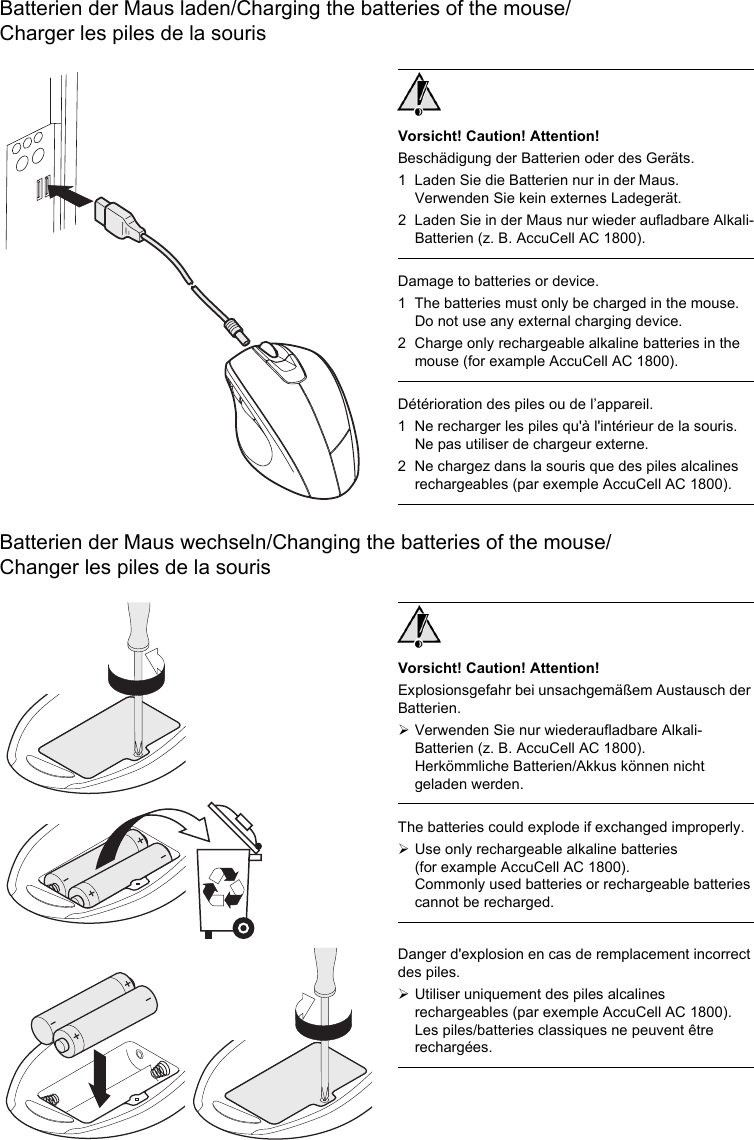 Batterien der Maus laden/Charging the batteries of the mouse/Charger les piles de la sourisBatterien der Maus wechseln/Changing the batteries of the mouse/Changer les piles de la sourisVorsicht! Caution! Attention!Beschädigung der Batterien oder des Geräts.1 Laden Sie die Batterien nur in der Maus. Verwenden Sie kein externes Ladegerät.2 Laden Sie in der Maus nur wieder aufladbare Alkali-Batterien (z. B. AccuCell AC 1800).Damage to batteries or device.1 The batteries must only be charged in the mouse. Do not use any external charging device.2 Charge only rechargeable alkaline batteries in the mouse (for example AccuCell AC 1800).Détérioration des piles ou de l’appareil.1 Ne recharger les piles qu&apos;à l&apos;intérieur de la souris. Ne pas utiliser de chargeur externe.2 Ne chargez dans la souris que des piles alcalines rechargeables (par exemple AccuCell AC 1800).Vorsicht! Caution! Attention!Explosionsgefahr bei unsachgemäßem Austausch der Batterien.¾Verwenden Sie nur wiederaufladbare Alkali-Batterien (z. B. AccuCell AC 1800).Herkömmliche Batterien/Akkus können nicht geladen werden.The batteries could explode if exchanged improperly.¾Use only rechargeable alkaline batteries (for example AccuCell AC 1800).Commonly used batteries or rechargeable batteries cannot be recharged.Danger d&apos;explosion en cas de remplacement incorrect des piles.¾Utiliser uniquement des piles alcalines rechargeables (par exemple AccuCell AC 1800).Les piles/batteries classiques ne peuvent être rechargées.