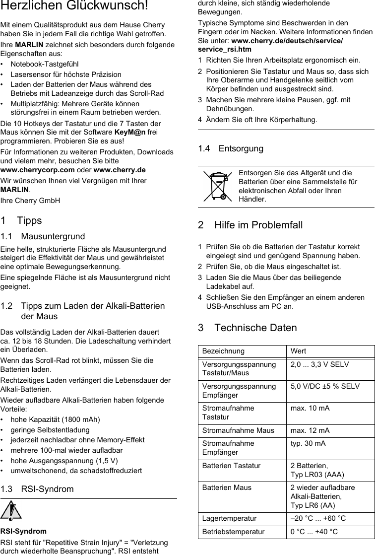 Herzlichen Glückwunsch!Mit einem Qualitätsprodukt aus dem Hause Cherry haben Sie in jedem Fall die richtige Wahl getroffen.Ihre MARLIN zeichnet sich besonders durch folgende Eigenschaften aus:• Notebook-Tastgefühl• Lasersensor für höchste Präzision• Laden der Batterien der Maus während des Betriebs mit Ladeanzeige durch das Scroll-Rad• Multiplatzfähig: Mehrere Geräte können störungsfrei in einem Raum betrieben werden.Die 10 Hotkeys der Tastatur und die 7 Tasten der Maus können Sie mit der Software KeyM@n frei programmieren. Probieren Sie es aus!Für Informationen zu weiteren Produkten, Downloads und vielem mehr, besuchen Sie bitte www.cherrycorp.com oder www.cherry.deWir wünschen Ihnen viel Vergnügen mit Ihrer MARLIN.Ihre Cherry GmbH1 Tipps1.1 MausuntergrundEine helle, strukturierte Fläche als Mausuntergrund steigert die Effektivität der Maus und gewährleistet eine optimale Bewegungserkennung.Eine spiegelnde Fläche ist als Mausuntergrund nicht geeignet.1.2 Tipps zum Laden der Alkali-Batterien der MausDas vollständig Laden der Alkali-Batterien dauert ca. 12 bis 18 Stunden. Die Ladeschaltung verhindert ein Überladen.Wenn das Scroll-Rad rot blinkt, müssen Sie die Batterien laden.Rechtzeitiges Laden verlängert die Lebensdauer der Alkali-Batterien.Wieder aufladbare Alkali-Batterien haben folgende Vorteile:• hohe Kapazität (1800 mAh)• geringe Selbstentladung• jederzeit nachladbar ohne Memory-Effekt• mehrere 100-mal wieder aufladbar• hohe Ausgangsspannung (1,5 V)• umweltschonend, da schadstoffreduziert1.3 RSI-SyndromRSI-SyndromRSI steht für &quot;Repetitive Strain Injury&quot; = &quot;Verletzung durch wiederholte Beanspruchung&quot;. RSI entsteht durch kleine, sich ständig wiederholende Bewegungen.Typische Symptome sind Beschwerden in den Fingern oder im Nacken. Weitere Informationen finden Sie unter: www.cherry.de/deutsch/service/service_rsi.htm1 Richten Sie Ihren Arbeitsplatz ergonomisch ein.2 Positionieren Sie Tastatur und Maus so, dass sich Ihre Oberarme und Handgelenke seitlich vom Körper befinden und ausgestreckt sind.3 Machen Sie mehrere kleine Pausen, ggf. mit Dehnübungen.4 Ändern Sie oft Ihre Körperhaltung.1.4 Entsorgung2 Hilfe im Problemfall1 Prüfen Sie ob die Batterien der Tastatur korrekt eingelegt sind und genügend Spannung haben.2 Prüfen Sie, ob die Maus eingeschaltet ist.3 Laden Sie die Maus über das beiliegende Ladekabel auf.4 Schließen Sie den Empfänger an einem anderen USB-Anschluss am PC an.3 Technische DatenEntsorgen Sie das Altgerät und die Batterien über eine Sammelstelle für elektronischen Abfall oder Ihren Händler.Bezeichnung WertVersorgungsspannung Tastatur/Maus2,0 ... 3,3 V SELVVersorgungsspannung Empfänger5,0 V/DC ±5 % SELVStromaufnahme Tastaturmax. 10 mAStromaufnahme Maus max. 12 mAStromaufnahme Empfängertyp. 30 mABatterien Tastatur 2 Batterien, Typ LR03 (AAA)Batterien Maus 2 wieder aufladbare Alkali-Batterien, Typ LR6 (AA)Lagertemperatur –20 °C ... +60 °CBetriebstemperatur 0 °C ... +40 °C