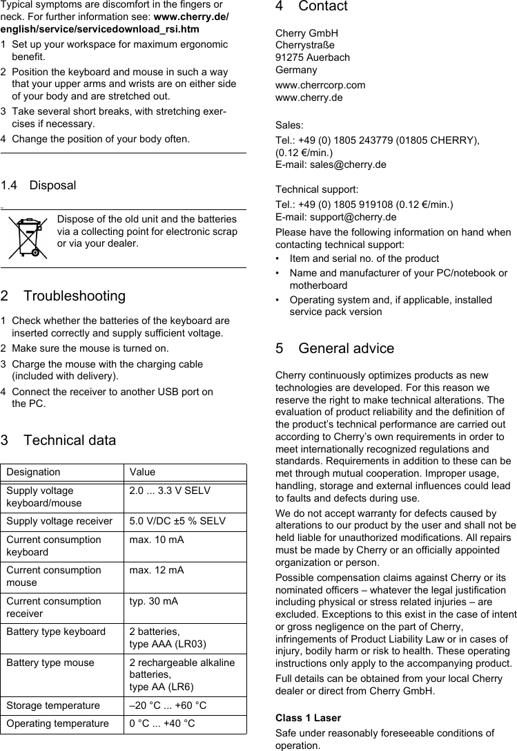 Typical symptoms are discomfort in the fingers or neck. For further information see: www.cherry.de/english/service/servicedownload_rsi.htm1 Set up your workspace for maximum ergonomic benefit.2 Position the keyboard and mouse in such a way that your upper arms and wrists are on either side of your body and are stretched out.3 Take several short breaks, with stretching exer-cises if necessary.4 Change the position of your body often.1.4 Disposal1.52 Troubleshooting1 Check whether the batteries of the keyboard are inserted correctly and supply sufficient voltage.2 Make sure the mouse is turned on.3 Charge the mouse with the charging cable (included with delivery).4 Connect the receiver to another USB port on the PC.3 Technical dataDispose of the old unit and the batteries via a collecting point for electronic scrap or via your dealer.Designation ValueSupply voltage keyboard/mouse2.0 ... 3.3 V SELVSupply voltage receiver 5.0 V/DC ±5 % SELVCurrent consumption keyboardmax. 10 mACurrent consumption mousemax. 12 mACurrent consumption receivertyp. 30 mABattery type keyboard 2 batteries, type AAA (LR03)Battery type mouse 2 rechargeable alkaline batteries, type AA (LR6)Storage temperature –20 °C ... +60 °COperating temperature 0 °C ... +40 °C4 ContactCherry GmbHCherrystraße91275 AuerbachGermanywww.cherrcorp.comwww.cherry.deSales:Tel.: +49 (0) 1805 243779 (01805 CHERRY), (0.12 €/min.)E-mail: sales@cherry.deTechnical support:Tel.: +49 (0) 1805 919108 (0.12 €/min.)E-mail: support@cherry.dePlease have the following information on hand when contacting technical support:• Item and serial no. of the product• Name and manufacturer of your PC/notebook or motherboard• Operating system and, if applicable, installed service pack version5 General adviceCherry continuously optimizes products as new technologies are developed. For this reason we reserve the right to make technical alterations. The evaluation of product reliability and the definition of the product’s technical performance are carried out according to Cherry’s own requirements in order to meet internationally recognized regulations and standards. Requirements in addition to these can be met through mutual cooperation. Improper usage, handling, storage and external influences could lead to faults and defects during use.We do not accept warranty for defects caused by alterations to our product by the user and shall not be held liable for unauthorized modifications. All repairs must be made by Cherry or an officially appointed organization or person.Possible compensation claims against Cherry or its nominated officers – whatever the legal justification including physical or stress related injuries – are excluded. Exceptions to this exist in the case of intent or gross negligence on the part of Cherry, infringements of Product Liability Law or in cases of injury, bodily harm or risk to health. These operating instructions only apply to the accompanying product.Full details can be obtained from your local Cherry dealer or direct from Cherry GmbH.Class 1 LaserSafe under reasonably foreseeable conditions of operation.