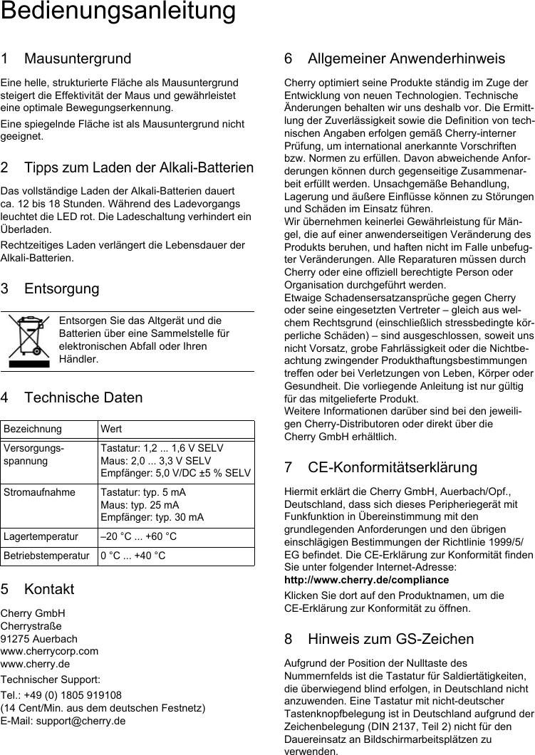 1 MausuntergrundEine helle, strukturierte Fläche als Mausuntergrund steigert die Effektivität der Maus und gewährleistet eine optimale Bewegungserkennung.Eine spiegelnde Fläche ist als Mausuntergrund nicht geeignet.2 Tipps zum Laden der Alkali-BatterienDas vollständige Laden der Alkali-Batterien dauert ca. 12 bis 18 Stunden. Während des Ladevorgangs leuchtet die LED rot. Die Ladeschaltung verhindert ein Überladen.Rechtzeitiges Laden verlängert die Lebensdauer der Alkali-Batterien.3 Entsorgung4 Technische Daten5 KontaktCherry GmbHCherrystraße91275 Auerbachwww.cherrycorp.comwww.cherry.deTechnischer Support:Tel.: +49 (0) 1805 919108 (14 Cent/Min. aus dem deutschen Festnetz)E-Mail: support@cherry.deEntsorgen Sie das Altgerät und die Batterien über eine Sammelstelle für elektronischen Abfall oder Ihren Händler.Bezeichnung WertVersorgungs-spannungTastatur: 1,2 ... 1,6 V SELVMaus: 2,0 ... 3,3 V SELVEmpfänger: 5,0 V/DC ±5 % SELVStromaufnahme Tastatur: typ. 5 mAMaus: typ. 25 mAEmpfänger: typ. 30 mALagertemperatur –20 °C ... +60 °CBetriebstemperatur 0 °C ... +40 °C6 Allgemeiner AnwenderhinweisCherry optimiert seine Produkte ständig im Zuge der Entwicklung von neuen Technologien. Technische Änderungen behalten wir uns deshalb vor. Die Ermitt-lung der Zuverlässigkeit sowie die Definition von tech-nischen Angaben erfolgen gemäß Cherry-interner Prüfung, um international anerkannte Vorschriften bzw. Normen zu erfüllen. Davon abweichende Anfor-derungen können durch gegenseitige Zusammenar-beit erfüllt werden. Unsachgemäße Behandlung, Lagerung und äußere Einflüsse können zu Störungen und Schäden im Einsatz führen.Wir übernehmen keinerlei Gewährleistung für Män-gel, die auf einer anwenderseitigen Veränderung des Produkts beruhen, und haften nicht im Falle unbefug-ter Veränderungen. Alle Reparaturen müssen durch Cherry oder eine offiziell berechtigte Person oder Organisation durchgeführt werden.Etwaige Schadensersatzansprüche gegen Cherry oder seine eingesetzten Vertreter – gleich aus wel-chem Rechtsgrund (einschließlich stressbedingte kör-perliche Schäden) – sind ausgeschlossen, soweit uns nicht Vorsatz, grobe Fahrlässigkeit oder die Nichtbe-achtung zwingender Produkthaftungsbestimmungen treffen oder bei Verletzungen von Leben, Körper oder Gesundheit. Die vorliegende Anleitung ist nur gültig für das mitgelieferte Produkt.Weitere Informationen darüber sind bei den jeweili-gen Cherry-Distributoren oder direkt über die Cherry GmbH erhältlich.7 CE-KonformitätserklärungHiermit erklärt die Cherry GmbH, Auerbach/Opf., Deutschland, dass sich dieses Peripheriegerät mit Funkfunktion in Übereinstimmung mit den grundlegenden Anforderungen und den übrigen einschlägigen Bestimmungen der Richtlinie 1999/5/EG befindet. Die CE-Erklärung zur Konformität finden Sie unter folgender Internet-Adresse: http://www.cherry.de/complianceKlicken Sie dort auf den Produktnamen, um die CE-Erklärung zur Konformität zu öffnen.8 Hinweis zum GS-ZeichenAufgrund der Position der Nulltaste des Nummernfelds ist die Tastatur für Saldiertätigkeiten, die überwiegend blind erfolgen, in Deutschland nicht anzuwenden. Eine Tastatur mit nicht-deutscher Tastenknopfbelegung ist in Deutschland aufgrund der Zeichenbelegung (DIN 2137, Teil 2) nicht für den Dauereinsatz an Bildschirmarbeitsplätzen zu verwenden.Bedienungsanleitung