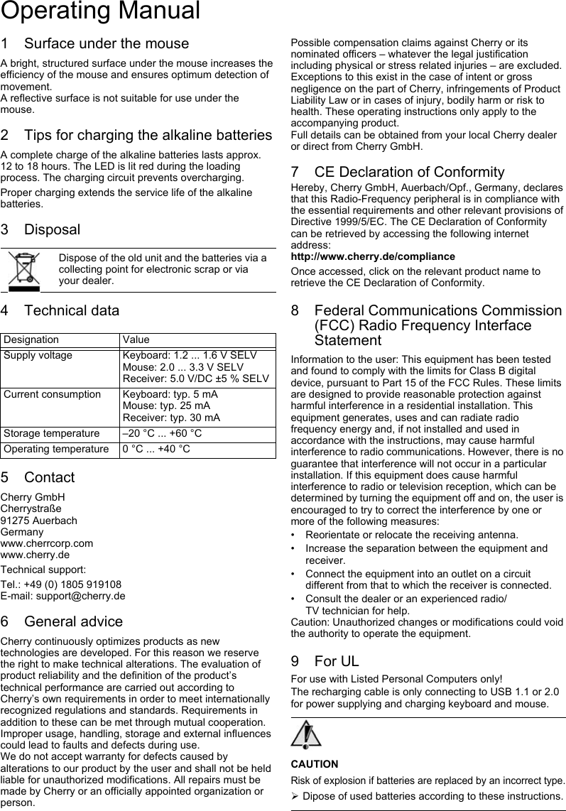 1 Surface under the mouseA bright, structured surface under the mouse increases the efficiency of the mouse and ensures optimum detection of movement.A reflective surface is not suitable for use under the mouse.2 Tips for charging the alkaline batteriesA complete charge of the alkaline batteries lasts approx. 12 to 18 hours. The LED is lit red during the loading process. The charging circuit prevents overcharging.Proper charging extends the service life of the alkaline batteries.3 Disposal4 Technical data5 ContactCherry GmbHCherrystraße91275 AuerbachGermanywww.cherrcorp.comwww.cherry.deTechnical support:Tel.: +49 (0) 1805 919108E-mail: support@cherry.de6 General adviceCherry continuously optimizes products as new technologies are developed. For this reason we reserve the right to make technical alterations. The evaluation of product reliability and the definition of the product’s technical performance are carried out according to Cherry’s own requirements in order to meet internationally recognized regulations and standards. Requirements in addition to these can be met through mutual cooperation. Improper usage, handling, storage and external influences could lead to faults and defects during use.We do not accept warranty for defects caused by alterations to our product by the user and shall not be held liable for unauthorized modifications. All repairs must be made by Cherry or an officially appointed organization or person.Dispose of the old unit and the batteries via a collecting point for electronic scrap or via your dealer.Designation ValueSupply voltage Keyboard: 1.2 ... 1.6 V SELVMouse: 2.0 ... 3.3 V SELVReceiver: 5.0 V/DC ±5 % SELVCurrent consumption Keyboard: typ. 5 mAMouse: typ. 25 mAReceiver: typ. 30 mAStorage temperature –20 °C ... +60 °COperating temperature 0 °C ... +40 °CPossible compensation claims against Cherry or its nominated officers – whatever the legal justification including physical or stress related injuries – are excluded. Exceptions to this exist in the case of intent or gross negligence on the part of Cherry, infringements of Product Liability Law or in cases of injury, bodily harm or risk to health. These operating instructions only apply to the accompanying product.Full details can be obtained from your local Cherry dealer or direct from Cherry GmbH.7 CE Declaration of ConformityHereby, Cherry GmbH, Auerbach/Opf., Germany, declares that this Radio-Frequency peripheral is in compliance with the essential requirements and other relevant provisions of Directive 1999/5/EC. The CE Declaration of Conformity can be retrieved by accessing the following internet address:http://www.cherry.de/complianceOnce accessed, click on the relevant product name to retrieve the CE Declaration of Conformity.8 Federal Communications Commission (FCC) Radio Frequency Interface StatementInformation to the user: This equipment has been tested and found to comply with the limits for Class B digital device, pursuant to Part 15 of the FCC Rules. These limits are designed to provide reasonable protection against harmful interference in a residential installation. This equipment generates, uses and can radiate radio frequency energy and, if not installed and used in accordance with the instructions, may cause harmful interference to radio communications. However, there is no guarantee that interference will not occur in a particular installation. If this equipment does cause harmful interference to radio or television reception, which can be determined by turning the equipment off and on, the user is encouraged to try to correct the interference by one or more of the following measures:• Reorientate or relocate the receiving antenna.• Increase the separation between the equipment and receiver.• Connect the equipment into an outlet on a circuit different from that to which the receiver is connected.• Consult the dealer or an experienced radio/TV technician for help.Caution: Unauthorized changes or modifications could void the authority to operate the equipment.9For ULFor use with Listed Personal Computers only!The recharging cable is only connecting to USB 1.1 or 2.0 for power supplying and charging keyboard and mouse.CAUTIONRisk of explosion if batteries are replaced by an incorrect type.¾Dipose of used batteries according to these instructions.Operating Manual