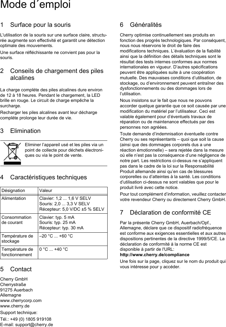 1 Surface pour la sourisL&apos;utilisation de la souris sur une surface claire, structu-rée augmente son effectivité et garantit une détection optimale des mouvements.Une surface réfléchissante ne convient pas pour la souris.2 Conseils de chargement des piles alcalinesLa charge complète des piles alcalines dure environ de 12 à 18 heures. Pendant le chargement, la LED brille en rouge. Le circuit de charge empêche la surcharge.Recharger les piles alcalines avant leur décharge complète prolonge leur durée de vie.3 Elimination4 Caractéristiques techniques5 ContactCherry GmbHCherrystraße91275 AuerbachAllemagnewww.cherrycorp.comwww.cherry.deSupport technique:Tél.: +49 (0) 1805 919108E-mail: support@cherry.deEliminer l’appareil usé et les piles via un point de collecte pour déchets électroni-ques ou via le point de vente.Désignation ValeurAlimentation Clavier: 1,2 ... 1,6 V SELVSouris: 2,0 ... 3,3 V SELVRécepteur: 5,0 V/DC ±5 % SELVConsommation de courantClavier: typ. 5 mASouris: typ. 25 mARécepteur: typ. 30 mATempérature de stockage–20 °C ... +60 °CTempérature de fonctionnement0 °C ... +40 °C6 GénéralitésCherry optimise continuellement ses produits en fonction des progrès technologiques. Par conséquent, nous nous réservons le droit de faire des modifications techniques. L’évaluation de la fiabilité ainsi que la définition des détails techniques sont le résultat des tests internes conformes aux normes internationales en vigueur. D’autres spécifications peuvent être appliquées suite à une coopération mutuelle. Des mauvaises conditions d’utilisation, de stockage, ou d’environnement peuvent entraîner des dysfonctionnements ou des dommages lors de l’utilisation.Nous insistons sur le fait que nous ne pouvons accorder quelque garantie que ce soit causée par une modification du matériel par l’utilisateur. Ceci est valable également pour d’éventuels travaux de réparation ou de maintenance effectués par des personnes non agréées.Toute demande d’indemnisation éventuelle contre Cherry ou ses représentants – quoi que soit la cause (ainsi que des dommages corporels dus a une réaction émotionnelle) – sera rejetée dans la mesure où elle n’est pas la conséquence d’une négligence de notre part. Les restrictions ci-dessus ne s’appliquent pas dans le cadre de la loi sur la Responsabilité Produit allemande ainsi qu’en cas de blessures corporelles ou d’atteintes à la santé. Les conditions d’utilisation ci-dessus ne sont valables que pour le produit livré avec cette notice.Pour tout complément d’information, veuillez contacter votre revendeur Cherry ou directement Cherry GmbH.7 Déclaration de conformité CEPar la présente Cherry GmbH, Auerbach/Opf., Allemagne, déclare que ce dispositif radiofréquence est conforme aux exigences essentielles et aux autres dispositions pertinentes de la directive 1999/5/CE. La déclaration de conformité à la norme CE est disponible à partir de l&apos;URL:http://www.cherry.de/complianceUne fois sur la page, cliquez sur le nom du produit qui vous intéresse pour y accéder.Mode d´emploi