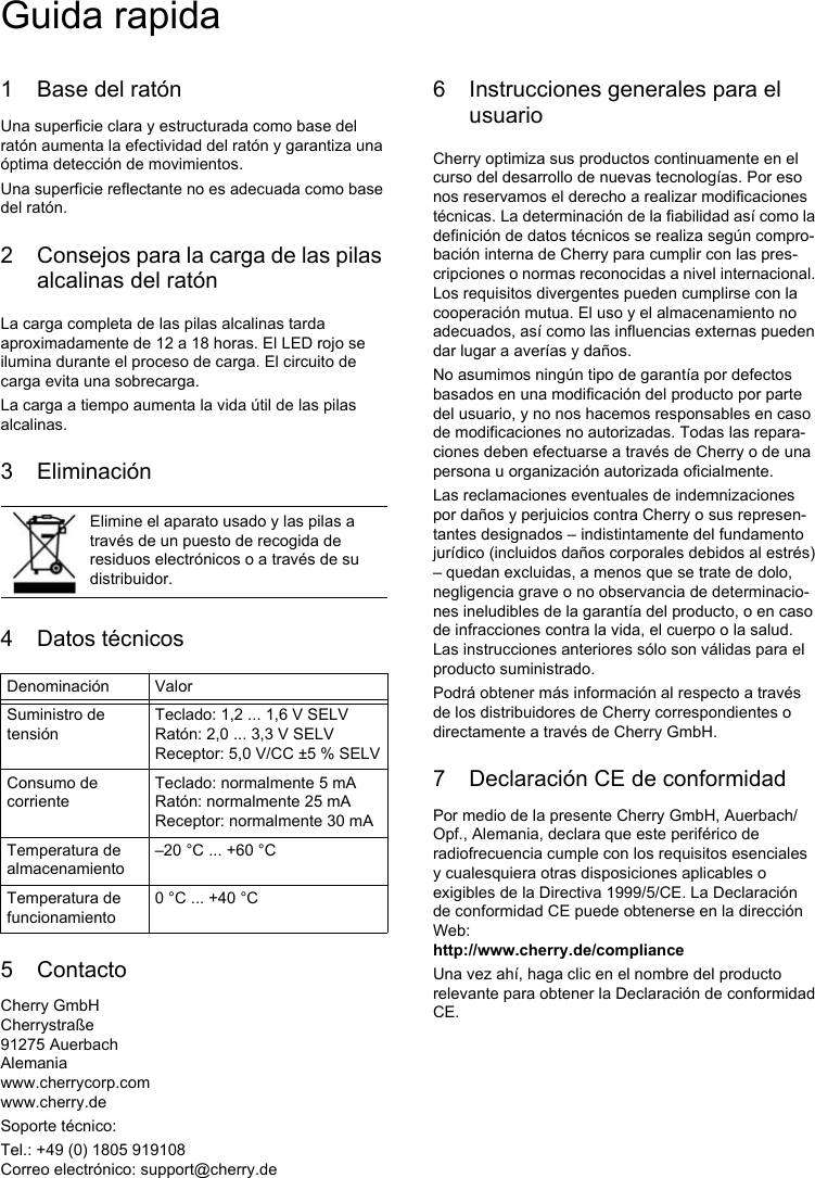 1 Base del ratónUna superficie clara y estructurada como base del ratón aumenta la efectividad del ratón y garantiza una óptima detección de movimientos. Una superficie reflectante no es adecuada como base del ratón.2 Consejos para la carga de las pilas alcalinas del ratónLa carga completa de las pilas alcalinas tarda aproximadamente de 12 a 18 horas. El LED rojo se ilumina durante el proceso de carga. El circuito de carga evita una sobrecarga.La carga a tiempo aumenta la vida útil de las pilas alcalinas.3 Eliminación4 Datos técnicos5 ContactoCherry GmbHCherrystraße91275 AuerbachAlemaniawww.cherrycorp.comwww.cherry.deSoporte técnico:Tel.: +49 (0) 1805 919108Correo electrónico: support@cherry.deElimine el aparato usado y las pilas a través de un puesto de recogida de residuos electrónicos o a través de su distribuidor.Denominación ValorSuministro de tensiónTeclado: 1,2 ... 1,6 V SELVRatón: 2,0 ... 3,3 V SELVReceptor: 5,0 V/CC ±5 % SELVConsumo de corrienteTeclado: normalmente 5 mARatón: normalmente 25 mAReceptor: normalmente 30 mATemperatura de almacenamiento–20 °C ... +60 °CTemperatura de funcionamiento0 °C ... +40 °C6 Instrucciones generales para el usuarioCherry optimiza sus productos continuamente en el curso del desarrollo de nuevas tecnologías. Por eso nos reservamos el derecho a realizar modificaciones técnicas. La determinación de la fiabilidad así como la definición de datos técnicos se realiza según compro-bación interna de Cherry para cumplir con las pres-cripciones o normas reconocidas a nivel internacional. Los requisitos divergentes pueden cumplirse con la cooperación mutua. El uso y el almacenamiento no adecuados, así como las influencias externas pueden dar lugar a averías y daños. No asumimos ningún tipo de garantía por defectos basados en una modificación del producto por parte del usuario, y no nos hacemos responsables en caso de modificaciones no autorizadas. Todas las repara-ciones deben efectuarse a través de Cherry o de una persona u organización autorizada oficialmente.Las reclamaciones eventuales de indemnizaciones por daños y perjuicios contra Cherry o sus represen-tantes designados – indistintamente del fundamento jurídico (incluidos daños corporales debidos al estrés) – quedan excluidas, a menos que se trate de dolo, negligencia grave o no observancia de determinacio-nes ineludibles de la garantía del producto, o en caso de infracciones contra la vida, el cuerpo o la salud. Las instrucciones anteriores sólo son válidas para el producto suministrado.Podrá obtener más información al respecto a través de los distribuidores de Cherry correspondientes o directamente a través de Cherry GmbH.7 Declaración CE de conformidadPor medio de la presente Cherry GmbH, Auerbach/Opf., Alemania, declara que este periférico de radiofrecuencia cumple con los requisitos esenciales y cualesquiera otras disposiciones aplicables o exigibles de la Directiva 1999/5/CE. La Declaración de conformidad CE puede obtenerse en la dirección Web: http://www.cherry.de/complianceUna vez ahí, haga clic en el nombre del producto relevante para obtener la Declaración de conformidad CE.Guida rapida