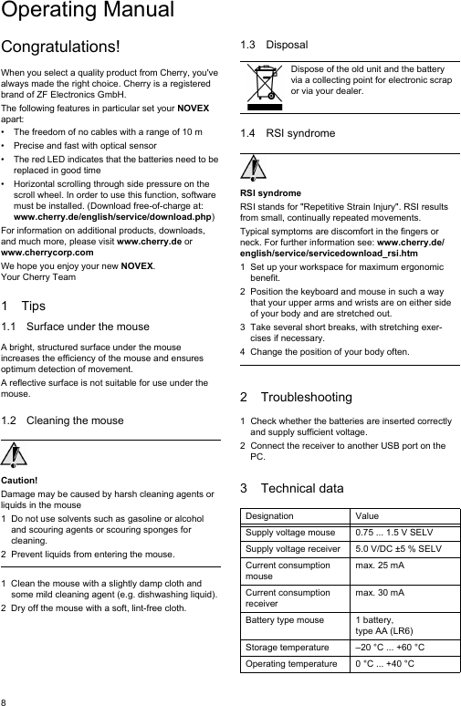 8Congratulations!When you select a quality product from Cherry, you&apos;ve always made the right choice. Cherry is a registered brand of ZF Electronics GmbH.The following features in particular set your NOVEX apart:• The freedom of no cables with a range of 10 m • Precise and fast with optical sensor• The red LED indicates that the batteries need to be replaced in good time• Horizontal scrolling through side pressure on the scroll wheel. In order to use this function, software must be installed. (Download free-of-charge at: www.cherry.de/english/service/download.php)For information on additional products, downloads, and much more, please visit www.cherry.de or www.cherrycorp.comWe hope you enjoy your new NOVEX.Your Cherry Team1Tips1.1 Surface under the mouseA bright, structured surface under the mouse increases the efficiency of the mouse and ensures optimum detection of movement.A reflective surface is not suitable for use under the mouse.1.2 Cleaning the mouseCaution!Damage may be caused by harsh cleaning agents or liquids in the mouse1 Do not use solvents such as gasoline or alcohol and scouring agents or scouring sponges for cleaning.2 Prevent liquids from entering the mouse.1 Clean the mouse with a slightly damp cloth and some mild cleaning agent (e.g. dishwashing liquid).2 Dry off the mouse with a soft, lint-free cloth.1.3 Disposal1.4 RSI syndromeRSI syndromeRSI stands for &quot;Repetitive Strain Injury&quot;. RSI results from small, continually repeated movements.Typical symptoms are discomfort in the fingers or neck. For further information see: www.cherry.de/english/service/servicedownload_rsi.htm1 Set up your workspace for maximum ergonomic benefit.2 Position the keyboard and mouse in such a way that your upper arms and wrists are on either side of your body and are stretched out.3 Take several short breaks, with stretching exer-cises if necessary.4 Change the position of your body often.2 Troubleshooting1 Check whether the batteries are inserted correctly and supply sufficient voltage.2 Connect the receiver to another USB port on the PC.3 Technical dataDispose of the old unit and the battery via a collecting point for electronic scrap or via your dealer.Designation ValueSupply voltage mouse 0.75 ... 1.5 V SELVSupply voltage receiver 5.0 V/DC ±5 % SELVCurrent consumption mousemax. 25 mACurrent consumption receivermax. 30 mABattery type mouse 1 battery, type AA (LR6)Storage temperature –20 °C ... +60 °COperating temperature 0 °C ... +40 °COperating Manual