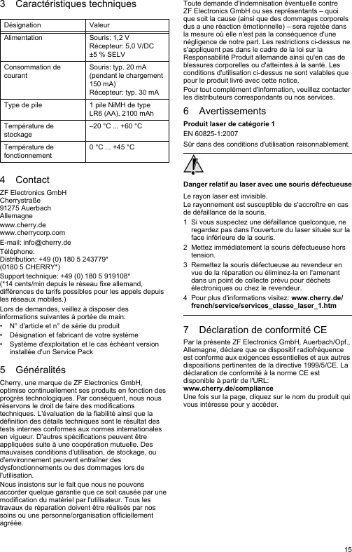 153 Caractéristiques techniques4ContactZF Electronics GmbHCherrystraße91275 AuerbachAllemagnewww.cherry.dewww.cherrycorp.comE-mail: info@cherry.deTéléphone:Distribution: +49 (0) 180 5 243779* (0180 5 CHERRY*)Support technique: +49 (0) 180 5 919108*(*14 cents/min depuis le réseau fixe allemand, différences de tarifs possibles pour les appels depuis les réseaux mobiles.)Lors de demandes, veillez à disposer des informations suivantes à portée de main:• N° d&apos;article et n° de série du produit• Désignation et fabricant de votre système• Système d&apos;exploitation et le cas échéant version installée d&apos;un Service Pack5 GénéralitésCherry, une marque de ZF Electronics GmbH, optimise continuellement ses produits en fonction des progrès technologiques. Par conséquent, nous nous réservons le droit de faire des modifications techniques. L&apos;évaluation de la fiabilité ainsi que la définition des détails techniques sont le résultat des tests internes conformes aux normes internationales en vigueur. D&apos;autres spécifications peuvent être appliquées suite à une coopération mutuelle. Des mauvaises conditions d&apos;utilisation, de stockage, ou d&apos;environnement peuvent entraîner des dysfonctionnements ou des dommages lors de l&apos;utilisation.Nous insistons sur le fait que nous ne pouvons accorder quelque garantie que ce soit causée par une modification du matériel par l&apos;utilisateur. Tous les travaux de réparation doivent être réalisés par nos soins ou une personne/organisation officiellement agréée.Désignation ValeurAlimentation Souris: 1,2 VRécepteur: 5,0 V/DC ±5 % SELVConsommation de courantSouris: typ. 20 mA (pendant le chargement 150 mA)Récepteur: typ. 30 mAType de pile 1 pile NiMH de type LR6 (AA), 2100 mAhTempérature de stockage–20 °C ... +60 °CTempérature de fonctionnement0 °C ... +45 °CToute demande d&apos;indemnisation éventuelle contre ZF Electronics GmbH ou ses représentants – quoi que soit la cause (ainsi que des dommages corporels dus a une réaction émotionnelle) – sera rejetée dans la mesure où elle n&apos;est pas la conséquence d&apos;une négligence de notre part. Les restrictions ci-dessus ne s&apos;appliquent pas dans le cadre de la loi sur la Responsabilité Produit allemande ainsi qu&apos;en cas de blessures corporelles ou d&apos;atteintes à la santé. Les conditions d&apos;utilisation ci-dessus ne sont valables que pour le produit livré avec cette notice.Pour tout complément d&apos;information, veuillez contacter les distributeurs correspondants ou nos services.6 AvertissementsProduit laser de catégorie 1EN 60825-1:2007Sûr dans des conditions d&apos;utilisation raisonnablement.Danger relatif au laser avec une souris défectueuseLe rayon laser est invisible.Le rayonnement est susceptible de s&apos;accroître en cas de défaillance de la souris.1 Si vous suspectez une défaillance quelconque, ne regardez pas dans l&apos;ouverture du laser située sur la face inférieure de la souris.2 Mettez immédiatement la souris défectueuse hors tension.3 Remettez la souris défectueuse au revendeur en vue de la réparation ou éliminez-la en l&apos;amenant dans un point de collecte prévu pour déchets électroniques ou chez le revendeur.4 Pour plus d&apos;informations visitez: www.cherry.de/french/service/services_classe_laser_1.htm7 Déclaration de conformité CEPar la présente ZF Electronics GmbH, Auerbach/Opf., Allemagne, déclare que ce dispositif radiofréquence est conforme aux exigences essentielles et aux autres dispositions pertinentes de la directive 1999/5/CE. La déclaration de conformité à la norme CE est disponible à partir de l&apos;URL: www.cherry.de/complianceUne fois sur la page, cliquez sur le nom du produit qui vous intéresse pour y accéder.