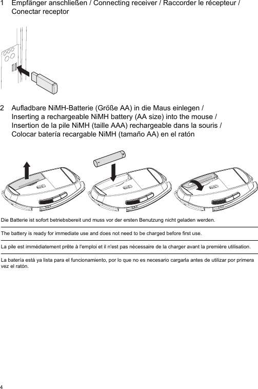 41 Empfänger anschließen / Connecting receiver / Raccorder le récepteur /Conectar receptor2 Aufladbare NiMH-Batterie (Größe AA) in die Maus einlegen / Inserting a rechargeable NiMH battery (AA size) into the mouse / Insertion de la pile NiMH (taille AAA) rechargeable dans la souris / Colocar batería recargable NiMH (tamaño AA) en el ratónDie Batterie ist sofort betriebsbereit und muss vor der ersten Benutzung nicht geladen werden.The battery is ready for immediate use and does not need to be charged before first use.La pile est immédiatement prête à l&apos;emploi et il n&apos;est pas nécessaire de la charger avant la première utilisation.La batería está ya lista para el funcionamiento, por lo que no es necesario cargarla antes de utilizar por primera vez el ratón.