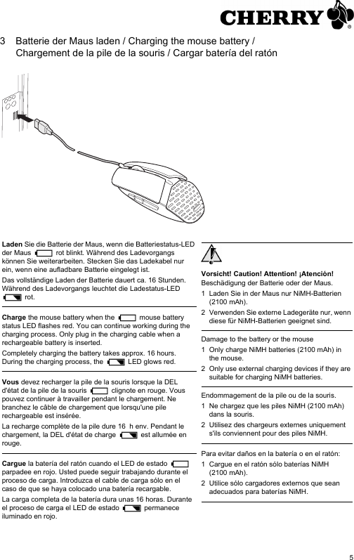53 Batterie der Maus laden / Charging the mouse battery / Chargement de la pile de la souris / Cargar batería del ratónLaden Sie die Batterie der Maus, wenn die Batteriestatus-LED der Maus   rot blinkt. Während des Ladevorgangs können Sie weiterarbeiten. Stecken Sie das Ladekabel nur ein, wenn eine aufladbare Batterie eingelegt ist.Das vollständige Laden der Batterie dauert ca. 16 Stunden. Während des Ladevorgangs leuchtet die Ladestatus-LED  rot.Charge the mouse battery when the   mouse battery status LED flashes red. You can continue working during the charging process. Only plug in the charging cable when a rechargeable battery is inserted.Completely charging the battery takes approx. 16 hours. During the charging process, the   LED glows red.Vous devez recharger la pile de la souris lorsque la DEL d&apos;état de la pile de la souris   clignote en rouge. Vous pouvez continuer à travailler pendant le chargement. Ne branchez le câble de chargement que lorsqu&apos;une pile rechargeable est insérée.La recharge complète de la pile dure 16  h env. Pendant le chargement, la DEL d&apos;état de charge   est allumée en rouge.Cargue la batería del ratón cuando el LED de estado   parpadee en rojo. Usted puede seguir trabajando durante el proceso de carga. Introduzca el cable de carga sólo en el caso de que se haya colocado una batería recargable.La carga completa de la batería dura unas 16 horas. Durante el proceso de carga el LED de estado   permanece iluminado en rojo.Vorsicht! Caution! Attention! ¡Atención!Beschädigung der Batterie oder der Maus.1 Laden Sie in der Maus nur NiMH-Batterien (2100 mAh).2 Verwenden Sie externe Ladegeräte nur, wenn diese für NiMH-Batterien geeignet sind.Damage to the battery or the mouse1 Only charge NiMH batteries (2100 mAh) in the mouse.2 Only use external charging devices if they are suitable for charging NiMH batteries.Endommagement de la pile ou de la souris.1 Ne chargez que les piles NiMH (2100 mAh) dans la souris.2 Utilisez des chargeurs externes uniquement s&apos;ils conviennent pour des piles NiMH.Para evitar daños en la batería o en el ratón:1 Cargue en el ratón sólo baterías NiMH (2100 mAh).2 Utilice sólo cargadores externos que sean adecuados para baterías NiMH.