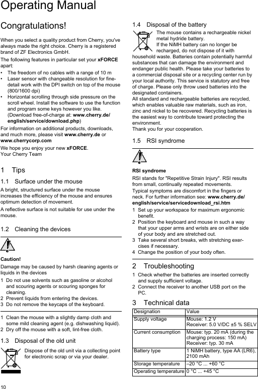 10Congratulations!When you select a quality product from Cherry, you&apos;ve always made the right choice. Cherry is a registered brand of ZF Electronics GmbH.The following features in particular set your xFORCE apart:• The freedom of no cables with a range of 10 m • Laser sensor with changeable resolution for fine-detail work with the DPI switch on top of the mouse (800/1600 dpi)• Horizontal scrolling through side pressure on the scroll wheel. Install the software to use the function and program some keys however you like. (Download free-of-charge at: www.cherry.de/english/service/download.php)For information on additional products, downloads, and much more, please visit www.cherry.de or www.cherrycorp.comWe hope you enjoy your new xFORCE.Your Cherry Team1Tips1.1 Surface under the mouseA bright, structured surface under the mouse increases the efficiency of the mouse and ensures optimum detection of movement.A reflective surface is not suitable for use under the mouse.1.2 Cleaning the devicesCaution!Damage may be caused by harsh cleaning agents or liquids in the devices1 Do not use solvents such as gasoline or alcohol and scouring agents or scouring sponges for cleaning.2 Prevent liquids from entering the devices.3 Do not remove the keycaps of the keyboard.1 Clean the mouse with a slightly damp cloth and some mild cleaning agent (e.g. dishwashing liquid).2 Dry off the mouse with a soft, lint-free cloth.1.3 Disposal of the old unitDispose of the old unit via a collecting point for electronic scrap or via your dealer.1.4 Disposal of the batteryThe mouse contains a rechargeable nickel metal hydride battery.If the NiMH battery can no longer be recharged, do not dispose of it with household waste. Batteries contain potentially harmful substances that can damage the environment and endanger public health. Please take your batteries to a commercial disposal site or a recycling center run by your local authority. This service is statutory and free of charge. Please only throw used batteries into the designated containers.All standard and rechargeable batteries are recycled, which enables valuable raw materials, such as iron, zinc and nickel to be recovered. Recycling batteries is the easiest way to contribute toward protecting the environment.Thank you for your cooperation.1.5 RSI syndromeRSI syndromeRSI stands for &quot;Repetitive Strain Injury&quot;. RSI results from small, continually repeated movements.Typical symptoms are discomfort in the fingers or neck. For further information see: www.cherry.de/english/service/servicedownload_rsi.htm1 Set up your workspace for maximum ergonomic benefit.2 Position the keyboard and mouse in such a way that your upper arms and wrists are on either side of your body and are stretched out.3 Take several short breaks, with stretching exer-cises if necessary.4 Change the position of your body often.2 Troubleshooting1 Check whether the batteries are inserted correctly and supply sufficient voltage.2 Connect the receiver to another USB port on the PC.3 Technical dataDesignation ValueSupply voltage Mouse: 1.2 VReceiver: 5.0 V/DC ±5 % SELVCurrent consumption Mouse: typ. 20 mA (during the charging process: 150 mA)Receiver: typ. 30 mABattery type 1 NiMH battery, type AA (LR6), 2100 mAhStorage temperature –20 °C ... +60 °COperating temperature 0 °C ... +45 °COperating Manual