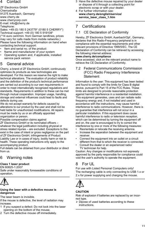 114ContactZF Electronics GmbHCherrystraße91275 Auerbach, Germanywww.cherry.dewww.cherrycorp.comE-mail: info@cherry.deTelephone:Sales: +49 (0) 180 5 243779* (0180 5 CHERRY*)Technical support: +49 (0) 180 5 919108*(*14 euro cent/min. from German landlines, prices may vary for calls made from mobile networks.)Please have the following information on hand when contacting technical support:• Item and serial no. of the product• Name and manufacturer of your system• Operating system and, if applicable, installed service pack version5 General adviceCherry, a brand of ZF Electronics GmbH, continuously optimizes its products as new technologies are developed. For this reason we reserve the right to make technical alterations. The evaluation of product reliability and the definition of the product&apos;s technical performance are carried out according to our own requirements in order to meet internationally recognized regulations and standards. Requirements in addition to these can be met through mutual cooperation. Improper usage, handling, storage and external influences could lead to faults and defects during use.We do not accept warranty for defects caused by alterations to our product by the user and shall not be held liable for unauthorized modifications. All repairs must be made by us or an officially appointed organization or person.Possible compensation claims against ZF Electronics GmbH or its nominated officers – whatever the legal justification including physical or stress related injuries – are excluded. Exceptions to this exist in the case of intent or gross negligence on the part of ZF Electronics GmbH, infringements of Product Liability Law or in cases of injury, bodily harm or risk to health. These operating instructions only apply to the accompanying product.Full details can be obtained from your distributor or direct from us.6 Warning notesClass 1 laser productEN 60825-1:2007Safe under reasonably foreseeable conditions of operation.Using the laser with a defective mouse is dangerousThe laser beam is invisible.If the mouse is defective, the level of radiation may increase.1 If you suspect a defect: Do not look into the laser opening on the bottom of the mouse.2 Turn the defective mouse off immediately.3 Have the defective mouse repaired by your dealer or dispose of it through a collecting point for electronic scrap or with your dealer.4 For further information see: www.cherry.de/english/service/service_laser_class_1.htm7 Certifications7.1 CE Declaration of ConformityHereby, ZF Electronics GmbH, Auerbach/Opf., Germany, declares that this Radio-Frequency peripheral is in compliance with the essential requirements and other relevant provisions of Directive 1999/5/EC. The CE Declaration of Conformity can be retrieved by accessing the following internet address:www.cherry.de/complianceOnce accessed, click on the relevant product name to retrieve the CE Declaration of Conformity.7.2 Federal Communications Commission (FCC) Radio Frequency Interference StatementInformation to the user: This equipment has been tested and found to comply with the limits for Class B digital device, pursuant to Part 15 of the FCC Rules. These limits are designed to provide reasonable protection against harmful interference in a residential installation. This equipment generates, uses and can radiate radio frequency energy and, if not installed and used in accordance with the instructions, may cause harmful interference to radio communications. However, there is no guarantee that interference will not occur in a particular installation. If this equipment does cause harmful interference to radio or television reception, which can be determined by turning the equipment off and on, the user is encouraged to try to correct the interference by one or more of the following measures:• Reorientate or relocate the receiving antenna.• Increase the separation between the equipment and receiver.• Connect the equipment into an outlet on a circuit different from that to which the receiver is connected.• Consult the dealer or an experienced radio/TV technician for help.Caution: Any changes or modifications not expressly approved by the party responsible for compliance could void the user&apos;s authority to operate the equipment.8For ULFor use with Listed Personal Computers only!The recharging cable is only connecting to USB 1.x or 2.x for power supplying and charging the mouse.CAUTIONRisk of explosion if batteries are replaced by an incor-rect type.¾Dipose of used batteries according to these instructions.