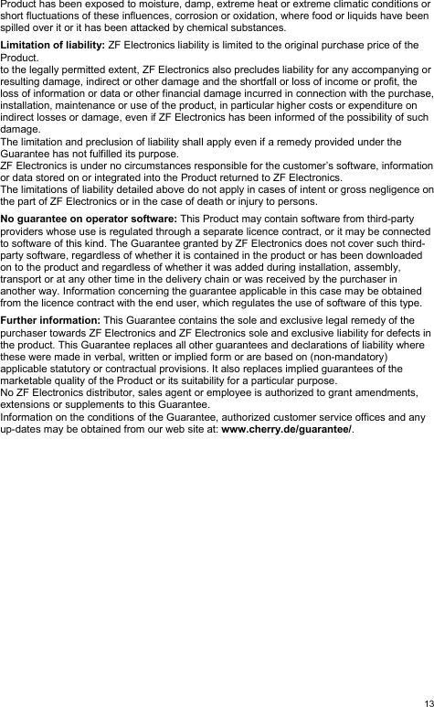  13Product has been exposed to moisture, damp, extreme heat or extreme climatic conditions or short fluctuations of these influences, corrosion or oxidation, where food or liquids have been spilled over it or it has been attacked by chemical substances.  Limitation of liability: ZF Electronics liability is limited to the original purchase price of the Product. to the legally permitted extent, ZF Electronics also precludes liability for any accompanying or resulting damage, indirect or other damage and the shortfall or loss of income or profit, the loss of information or data or other financial damage incurred in connection with the purchase, installation, maintenance or use of the product, in particular higher costs or expenditure on indirect losses or damage, even if ZF Electronics has been informed of the possibility of such damage. The limitation and preclusion of liability shall apply even if a remedy provided under the Guarantee has not fulfilled its purpose. ZF Electronics is under no circumstances responsible for the customer’s software, information or data stored on or integrated into the Product returned to ZF Electronics. The limitations of liability detailed above do not apply in cases of intent or gross negligence on the part of ZF Electronics or in the case of death or injury to persons.  No guarantee on operator software: This Product may contain software from third-party providers whose use is regulated through a separate licence contract, or it may be connected to software of this kind. The Guarantee granted by ZF Electronics does not cover such third-party software, regardless of whether it is contained in the product or has been downloaded on to the product and regardless of whether it was added during installation, assembly, transport or at any other time in the delivery chain or was received by the purchaser in another way. Information concerning the guarantee applicable in this case may be obtained from the licence contract with the end user, which regulates the use of software of this type.  Further information: This Guarantee contains the sole and exclusive legal remedy of the purchaser towards ZF Electronics and ZF Electronics sole and exclusive liability for defects in the product. This Guarantee replaces all other guarantees and declarations of liability where these were made in verbal, written or implied form or are based on (non-mandatory) applicable statutory or contractual provisions. It also replaces implied guarantees of the marketable quality of the Product or its suitability for a particular purpose. No ZF Electronics distributor, sales agent or employee is authorized to grant amendments, extensions or supplements to this Guarantee. Information on the conditions of the Guarantee, authorized customer service offices and any up-dates may be obtained from our web site at: www.cherry.de/guarantee/.  