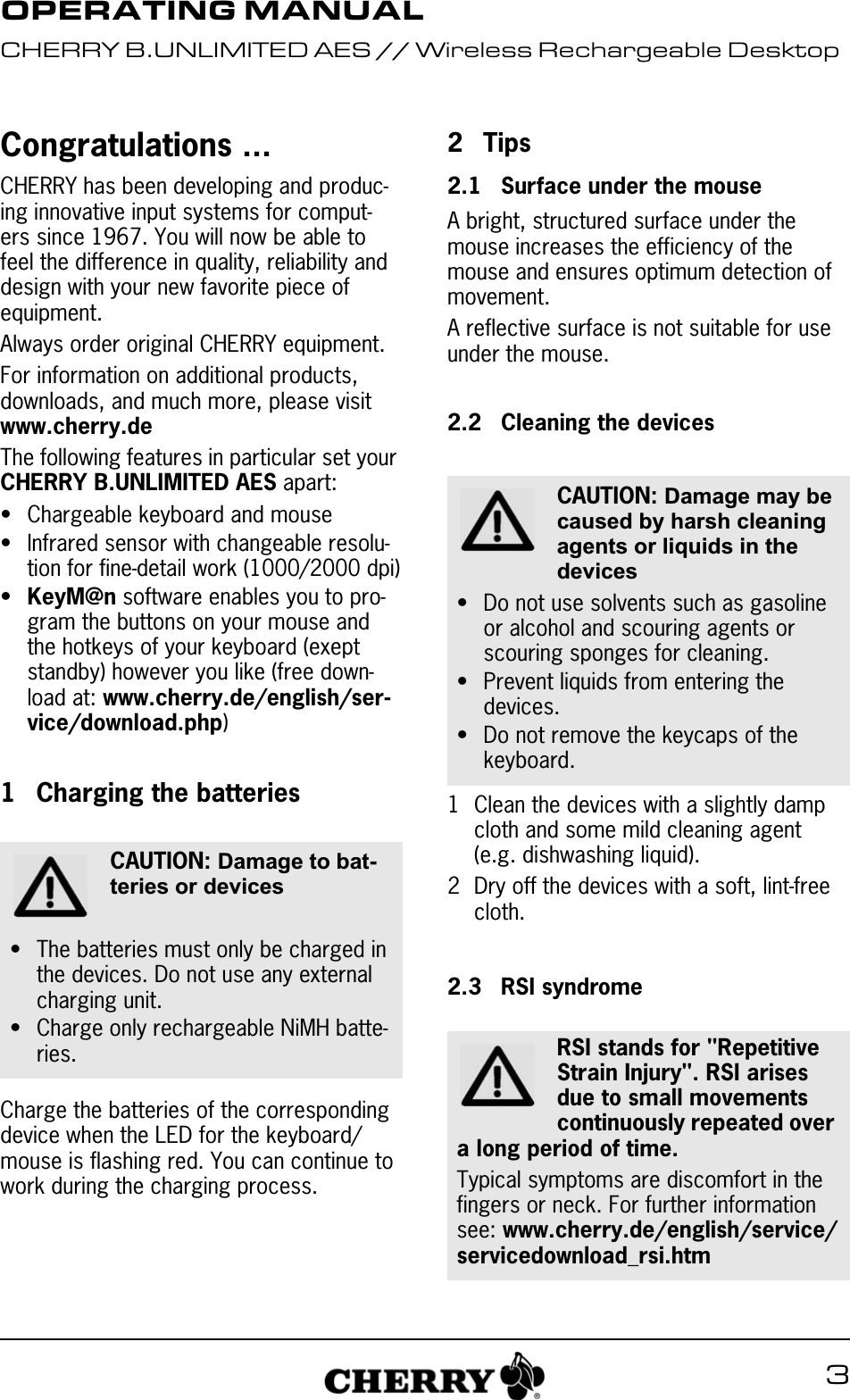 3Congratulations ...CHERRY has been developing and produc-ing innovative input systems for comput-ers since 1967. You will now be able to feel the difference in quality, reliability and design with your new favorite piece of equipment.Always order original CHERRY equipment.For information on additional products, downloads, and much more, please visit www.cherry.deThe following features in particular set your CHERRY B.UNLIMITED AES apart:• Chargeable keyboard and mouse• Infrared sensor with changeable resolu-tion for fine-detail work (1000/2000 dpi)•KeyM@n software enables you to pro-gram the buttons on your mouse and the hotkeys of your keyboard (exept standby) however you like (free down-load at: www.cherry.de/english/ser-vice/download.php)1 Charging the batteriesCharge the batteries of the corresponding device when the LED for the keyboard/mouse is flashing red. You can continue to work during the charging process.CAUTION: Damage to bat-teries or devices• The batteries must only be charged in the devices. Do not use any external charging unit.• Charge only rechargeable NiMH batte-ries.2Tips2.1 Surface under the mouseA bright, structured surface under the mouse increases the efficiency of the mouse and ensures optimum detection of movement.A reflective surface is not suitable for use under the mouse.2.2 Cleaning the devices1 Clean the devices with a slightly damp cloth and some mild cleaning agent (e.g. dishwashing liquid).2 Dry off the devices with a soft, lint-free cloth.2.3 RSI syndromeCAUTION: Damage may be caused by harsh cleaning agents or liquids in the devices• Do not use solvents such as gasoline or alcohol and scouring agents or scouring sponges for cleaning.• Prevent liquids from entering the devices.• Do not remove the keycaps of the keyboard.RSI stands for &quot;Repetitive Strain Injury&quot;. RSI arises due to small movements continuously repeated over a long period of time.Typical symptoms are discomfort in the fingers or neck. For further information see: www.cherry.de/english/service/servicedownload_rsi.htmOPERATING MANUALCHERRY B.UNLIMITED AES // Wireless Rechargeable Desktop