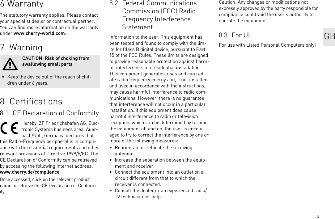 96WarrantyThe statutory warranty applies. Please contact your specialist dealer or contractual partner. You can find more information on the warranty under www.cherry-world.com.7 Warning8  Certifications8.1 CE Declaration of ConformityHereby, ZF Friedrichshafen AG, Elec-tronic Systems business area, Auer-bach/Opf., Germany, declares that this Radio-Frequency peripheral is in compli-ance with the essential requirements and other relevant provisions of Directive 1999/5/EC. The CE Declaration of Conformity can be retrieved by accessing the following internet address:www.cherry.de/compliance.Once accessed, click on the relevant product name to retrieve the CE Declaration of Conform-ity.CAUTION: Risk of choking from swallowing small parts• Keep the device out of the reach of chil-dren under 6 years.8.2 Federal Communications Commission (FCC) Radio Frequency Interference StatementInformation to the user: This equipment has been tested and found to comply with the lim-its for Class B digital device, pursuant to Part 15 of the FCC Rules. These limits are designed to provide reasonable protection against harm-ful interference in a residential installation. This equipment generates, uses and can radi-ate radio frequency energy and, if not installed and used in accordance with the instructions, may cause harmful interference to radio com-munications. However, there is no guarantee that interference will not occur in a particular installation. If this equipment does cause harmful interference to radio or television reception, which can be determined by turning the equipment off and on, the user is encour-aged to try to correct the interference by one or more of the following measures:• Reorientate or relocate the receiving antenna.• Increase the separation between the equip-ment and receiver.• Connect the equipment into an outlet on a circuit different from that to which the receiver is connected.• Consult the dealer or an experienced radio/TV technician for help.Caution: Any changes or modifications not expressly approved by the party responsible for compliance could void the user&apos;s authority to operate the equipment.8.3 For ULFor use with Listed Personal Computers only!GB