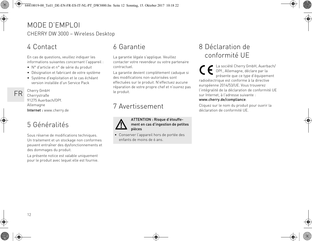 124ContactEn cas de questions, veuillez indiquer les informations suivantes concernant l&apos;appareil :• N° d&apos;article et n° de série du produit• Désignation et fabricant de votre système• Système d&apos;exploitation et le cas échéant version installée d&apos;un Service PackCherry GmbHCherrystraße91275 Auerbach/OPf.AllemagneInternet : www.cherry.de5 GénéralitésSous réserve de modifications techniques. Un traitement et un stockage non conformes peuvent entraîner des dysfonctionnements et des dommages du produit.La présente notice est valable uniquement pour le produit avec lequel elle est fournie.6GarantieLa garantie légale s&apos;applique. Veuillez contacter votre revendeur ou votre partenaire contractuel.La garantie devient complètement caduque si des modifications non-autorisées sont effectuées sur le produit. N&apos;effectuez aucune réparation de votre propre chef et n&apos;ouvrez pas le produit. 7 AvertissementATTENTION : Risque d’étouffe-ment en cas d’ingestion de petites pièces• Conserver l’appareil hors de portée des enfants de moins de 6 ans.8 Déclaration de conformité UELa société Cherry GmbH, Auerbach/OPf., Allemagne, déclare par la présente que ce type d’équipement radioélectrique est conforme à la directive européenne 2014/53/UE. Vous trouverez l’intégralité de la déclaration de conformité UE sur Internet, à l&apos;adresse suivante : www.cherry.de/compliance.Cliquez sur le nom du produit pour ouvrir la déclaration de conformité UE.MODE D’EMPLOICHERRY DW 3000 – Wireless Desktop   FR64410019-00_Teil1_DE-EN-FR-ES-IT-NL-PT_DW3000.fm  Seite 12  Sonntag, 15. Oktober 2017  10:18 22