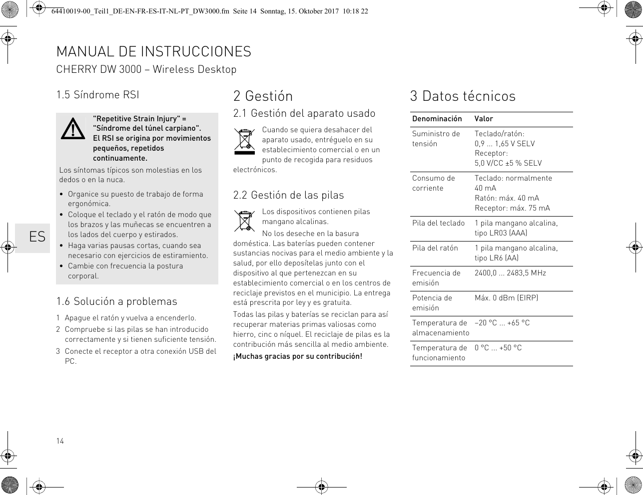 141.5 Síndrome RSI1.6 Solución a problemas1 Apague el ratón y vuelva a encenderlo.2 Compruebe si las pilas se han introducido correctamente y si tienen suficiente tensión.3 Conecte el receptor a otra conexión USB del PC.&quot;Repetitive Strain Injury&quot; = &quot;Síndrome del túnel carpiano&quot;. El RSI se origina por movimientos pequeños, repetidos continuamente.Los síntomas típicos son molestias en los dedos o en la nuca.• Organice su puesto de trabajo de forma ergonómica.• Coloque el teclado y el ratón de modo que los brazos y las muñecas se encuentren a los lados del cuerpo y estirados.• Haga varias pausas cortas, cuando sea necesario con ejercicios de estiramiento.• Cambie con frecuencia la postura corporal.2Gestión2.1 Gestión del aparato usadoCuando se quiera desahacer del aparato usado, entréguelo en su establecimiento comercial o en un punto de recogida para residuos electrónicos.2.2 Gestión de las pilasLos dispositivos contienen pilas mangano alcalinas.No los deseche en la basura doméstica. Las baterías pueden contener sustancias nocivas para el medio ambiente y la salud, por ello deposítelas junto con el dispositivo al que pertenezcan en su establecimiento comercial o en los centros de reciclaje previstos en el municipio. La entrega está prescrita por ley y es gratuita.Todas las pilas y baterías se reciclan para así recuperar materias primas valiosas como hierro, cinc o níquel. El reciclaje de pilas es la contribución más sencilla al medio ambiente.¡Muchas gracias por su contribución!3 Datos técnicosDenominación ValorSuministro de tensiónTeclado/ratón: 0,9 ... 1,65 V SELVReceptor: 5,0 V/CC ±5 % SELVConsumo de corrienteTeclado: normalmente 40 mARatón: máx. 40 mAReceptor: máx. 75 mAPila del teclado 1 pila mangano alcalina, tipo LR03 (AAA)Pila del ratón 1 pila mangano alcalina, tipo LR6 (AA)Frecuencia de emisión2400,0 ... 2483,5 MHzPotencia de emisiónMáx. 0 dBm (EIRP)Temperatura de almacenamiento–20 °C ... +65 °CTemperatura de funcionamiento0 °C ... +50 °CMANUAL DE INSTRUCCIONESCHERRY DW 3000 – Wireless Desktop   ES64410019-00_Teil1_DE-EN-FR-ES-IT-NL-PT_DW3000.fm  Seite 14  Sonntag, 15. Oktober 2017  10:18 22