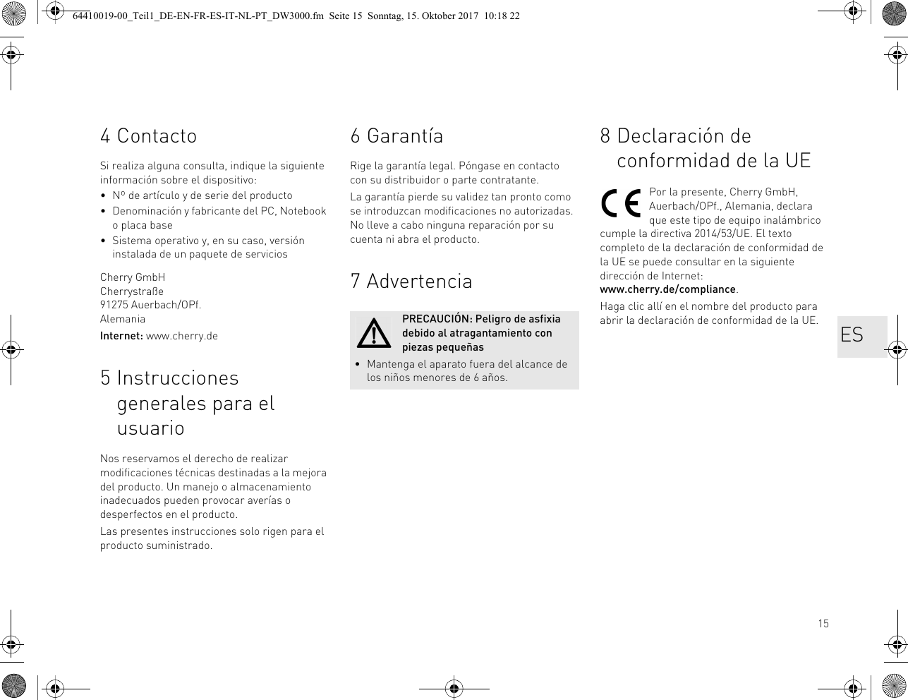 154ContactoSi realiza alguna consulta, indique la siguiente información sobre el dispositivo:• Nº de artículo y de serie del producto• Denominación y fabricante del PC, Notebook o placa base• Sistema operativo y, en su caso, versión instalada de un paquete de serviciosCherry GmbHCherrystraße91275 Auerbach/OPf.AlemaniaInternet: www.cherry.de5 Instrucciones generales para el usuarioNos reservamos el derecho de realizar modificaciones técnicas destinadas a la mejora del producto. Un manejo o almacenamiento inadecuados pueden provocar averías o desperfectos en el producto.Las presentes instrucciones solo rigen para el producto suministrado.6 GarantíaRige la garantía legal. Póngase en contacto con su distribuidor o parte contratante. La garantía pierde su validez tan pronto como se introduzcan modificaciones no autorizadas. No lleve a cabo ninguna reparación por su cuenta ni abra el producto. 7AdvertenciaPRECAUCIÓN: Peligro de asfixia debido al atragantamiento con piezas pequeñas• Mantenga el aparato fuera del alcance de los niños menores de 6 años.8 Declaración de conformidad de la UEPor la presente, Cherry GmbH, Auerbach/OPf., Alemania, declara que este tipo de equipo inalámbrico cumple la directiva 2014/53/UE. El texto completo de la declaración de conformidad de la UE se puede consultar en la siguiente dirección de Internet: www.cherry.de/compliance.Haga clic allí en el nombre del producto para abrir la declaración de conformidad de la UE. ES64410019-00_Teil1_DE-EN-FR-ES-IT-NL-PT_DW3000.fm  Seite 15  Sonntag, 15. Oktober 2017  10:18 22