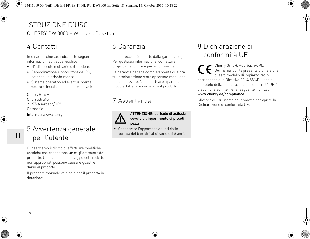 184 ContattiIn caso di richieste, indicare le seguenti informazioni sull&apos;apparecchio:• N° di articolo e di serie del prodotto• Denominazione e produttore del PC, notebook o scheda madre• Sistema operativo ed eventualmente versione installata di un service packCherry GmbHCherrystraße91275 Auerbach/OPf.GermaniaInternet: www.cherry.de5 Avvertenza generale per l&apos;utenteCi riserviamo il diritto di effettuare modifiche tecniche che consentano un miglioramento del prodotto. Un uso e uno stoccaggio del prodotto non appropriati possono causare guasti e danni al prodotto.Il presente manuale vale solo per il prodotto in dotazione.6GaranziaL&apos;apparecchio è coperto dalla garanzia legale. Per qualsiasi informazione, contattare il proprio rivenditore o parte contraente.La garanzia decade completamente qualora sul prodotto siano state apportate modifiche non autorizzate. Non effettuare riparazioni in modo arbitrario e non aprire il prodotto.7AvvertenzaATTENZIONE: pericolo di asfissia dovuto all’ingerimento di piccoli pezzi• Conservare l’apparecchio fuori dalla portata dei bambini al di sotto dei 6 anni.8 Dichiarazione di conformità UECherry GmbH, Auerbach/OPf., Germania, con la presente dichiara che questo modello di impianto radio corrisponde alla Direttiva 2014/53/UE. Il testo completo della Dichiarazione di conformità UE è disponibile su Internet al seguente indirizzo: www.cherry.de/compliance.Cliccare qui sul nome del prodotto per aprire la Dichiarazione di conformità UE.ISTRUZIONE D’USOCHERRY DW 3000 – Wireless Desktop    IT64410019-00_Teil1_DE-EN-FR-ES-IT-NL-PT_DW3000.fm  Seite 18  Sonntag, 15. Oktober 2017  10:18 22