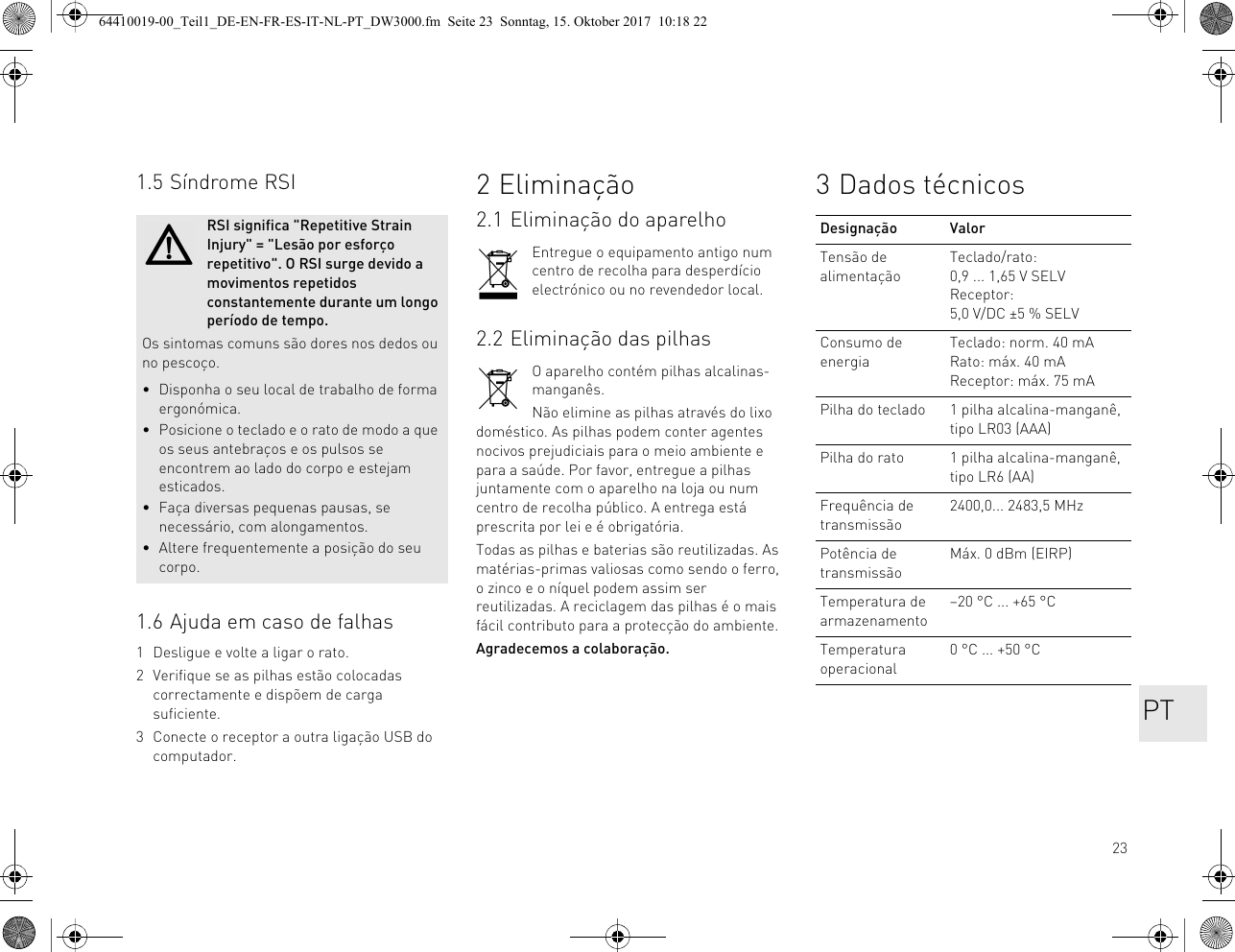 231.5 Síndrome RSI1.6 Ajuda em caso de falhas1 Desligue e volte a ligar o rato.2 Verifique se as pilhas estão colocadas correctamente e dispõem de carga suficiente.3 Conecte o receptor a outra ligação USB do computador.RSI significa &quot;Repetitive Strain Injury&quot; = &quot;Lesão por esforço repetitivo&quot;. O RSI surge devido a movimentos repetidos constantemente durante um longo período de tempo.Os sintomas comuns são dores nos dedos ou no pescoço.• Disponha o seu local de trabalho de forma ergonómica.• Posicione o teclado e o rato de modo a que os seus antebraços e os pulsos se encontrem ao lado do corpo e estejam esticados.• Faça diversas pequenas pausas, se necessário, com alongamentos.• Altere frequentemente a posição do seu corpo.2 Eliminação2.1 Eliminação do aparelhoEntregue o equipamento antigo num centro de recolha para desperdício electrónico ou no revendedor local.2.2 Eliminação das pilhasO aparelho contém pilhas alcalinas-manganês.Não elimine as pilhas através do lixo doméstico. As pilhas podem conter agentes nocivos prejudiciais para o meio ambiente e para a saúde. Por favor, entregue a pilhas juntamente com o aparelho na loja ou num centro de recolha público. A entrega está prescrita por lei e é obrigatória.Todas as pilhas e baterias são reutilizadas. As matérias-primas valiosas como sendo o ferro, o zinco e o níquel podem assim ser reutilizadas. A reciclagem das pilhas é o mais fácil contributo para a protecção do ambiente.Agradecemos a colaboração.3 Dados técnicosDesignação ValorTensão de alimentaçãoTeclado/rato: 0,9 ... 1,65 V SELV Receptor: 5,0 V/DC ±5 % SELVConsumo de energiaTeclado: norm. 40 mARato: máx. 40 mAReceptor: máx. 75 mAPilha do teclado 1 pilha alcalina-manganê, tipo LR03 (AAA)Pilha do rato 1 pilha alcalina-manganê, tipo LR6 (AA)Frequência de transmissão2400,0... 2483,5 MHzPotência de transmissãoMáx. 0 dBm (EIRP)Temperatura de armazenamento–20 °C ... +65 °CTemperatura operacional0 °C ... +50 °CPT64410019-00_Teil1_DE-EN-FR-ES-IT-NL-PT_DW3000.fm  Seite 23  Sonntag, 15. Oktober 2017  10:18 22