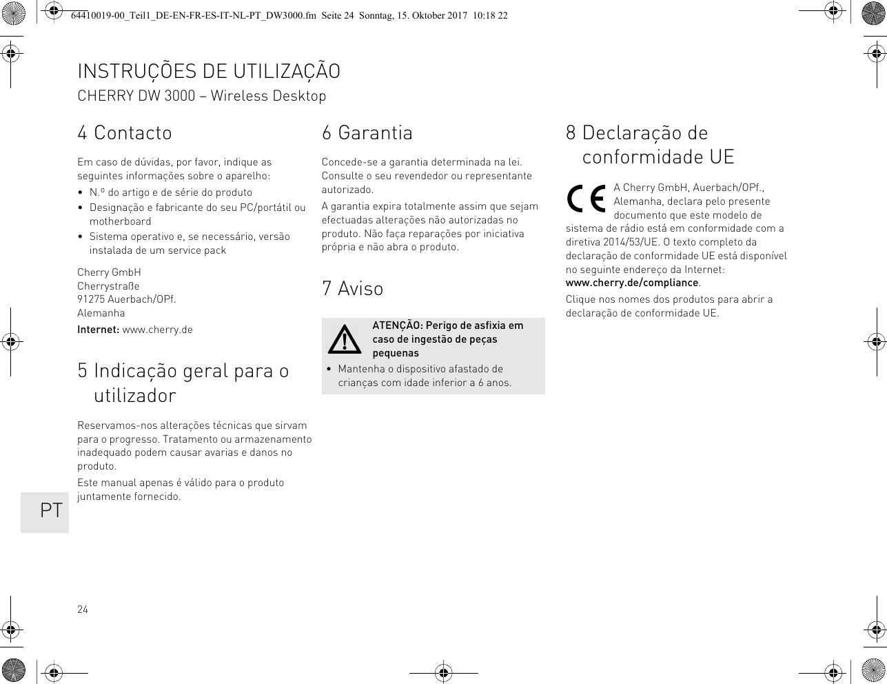 244ContactoEm caso de dúvidas, por favor, indique as seguintes informações sobre o aparelho:• N.º do artigo e de série do produto• Designação e fabricante do seu PC/portátil ou motherboard• Sistema operativo e, se necessário, versão instalada de um service packCherry GmbHCherrystraße91275 Auerbach/OPf.AlemanhaInternet: www.cherry.de5 Indicação geral para o utilizadorReservamos-nos alterações técnicas que sirvam para o progresso. Tratamento ou armazenamento inadequado podem causar avarias e danos no produto.Este manual apenas é válido para o produto juntamente fornecido.6GarantiaConcede-se a garantia determinada na lei. Consulte o seu revendedor ou representante autorizado.A garantia expira totalmente assim que sejam efectuadas alterações não autorizadas no produto. Não faça reparações por iniciativa própria e não abra o produto.7 AvisoATENÇÃO: Perigo de asfixia em caso de ingestão de peças pequenas• Mantenha o dispositivo afastado de crianças com idade inferior a 6 anos.8 Declaração de conformidade UEA Cherry GmbH, Auerbach/OPf., Alemanha, declara pelo presente documento que este modelo de sistema de rádio está em conformidade com a diretiva 2014/53/UE. O texto completo da declaração de conformidade UE está disponível no seguinte endereço da Internet: www.cherry.de/compliance.Clique nos nomes dos produtos para abrir a declaração de conformidade UE.INSTRUÇÕES DE UTILIZAÇÃOCHERRY DW 3000 – Wireless Desktop   PT64410019-00_Teil1_DE-EN-FR-ES-IT-NL-PT_DW3000.fm  Seite 24  Sonntag, 15. Oktober 2017  10:18 22